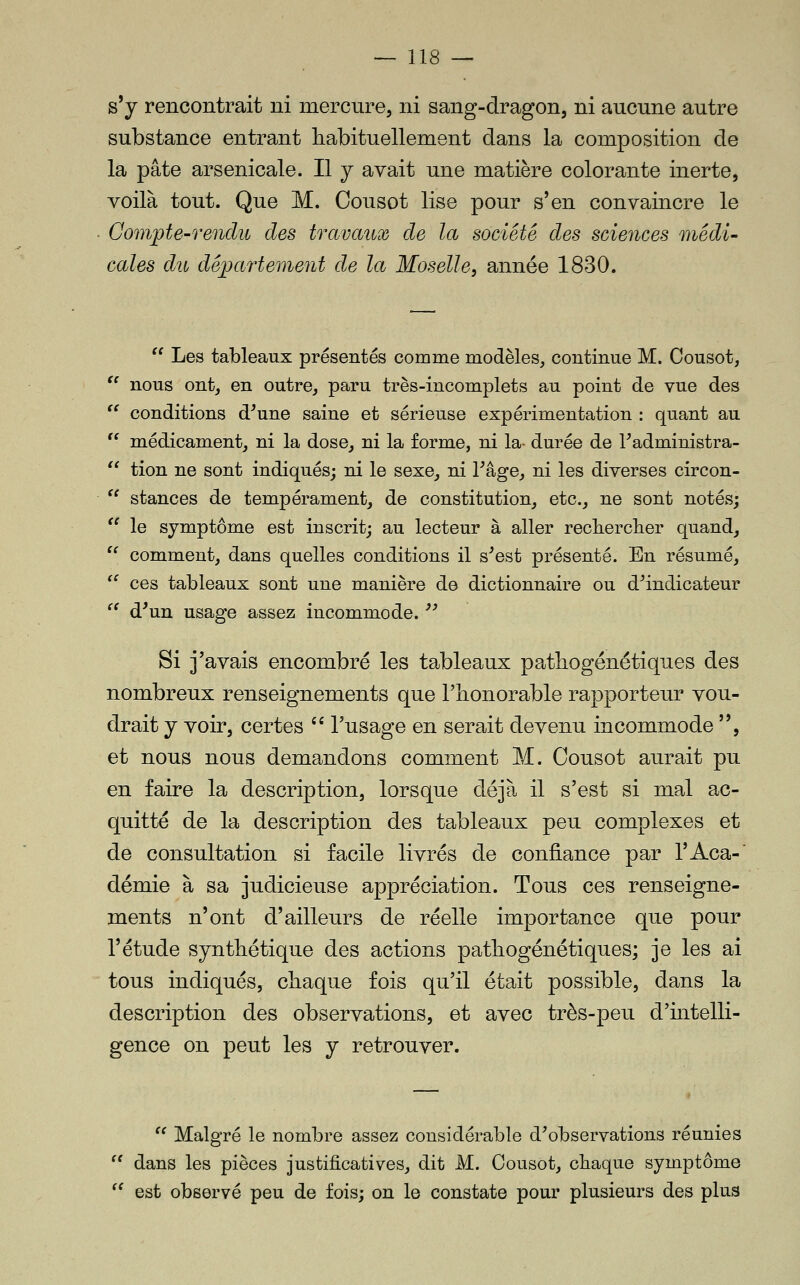 s'y rencontrait ni mercure, ni sang-dragon, ni aucune autre substance entrant habituellement dans la composition de la pâte arsenicale. Il j avait une matière colorante inerte, voilà tout. Que M. Cousot lise pour s'en convaincre le Compte-rendu des travaux de la société des sciences médi- cales du département de la Moselle, année 1830.  Les tableaux présentés comme modèles, continue M. Cousot,  nous ont, en outre, paru très-incomplets au point de vue des  conditions d^une saine et sérieuse expérimentation : quant au '' médicament, ni la dose, ni la forme, ni la- durée de Tadministra-  tion ne sont indiqués; ni le sexe, ni l^âge, ni les diverses circon-  stances de tempérament, de constitution, etc., ne sont notés;  le symptôme est inscrit; au lecteur à aller recherclier quand,  comment, dans quelles conditions il s^est présenté. En résumé, '^ ces tableaux sont une manière de dictionnaire ou d^indicateur '^ d^un usage assez incommode. ■'^ Si j'avais encombré les tableaux patbogénétiques des nombreux renseignements que l'honorable rapporteur vou- drait j voir, certes '' l'usage en serait devenu incommode , et nous nous demandons comment M. Cousot aurait pu en faire la description, lorsque déjà il s'est si mal ac- quitté de la description des tableaux peu complexes et de consultation si facile livrés de confiance par l'Aca- demie à sa judicieuse appréciation. Tous ces renseigne- ments n'ont d'ailleurs de réelle importance que pour l'étude synthétique des actions pathogénétiques; je les ai tous indiqués, chaque fois qu'il était possible, dans la description des observations, et avec très-peu d'intelli- gence on peut les y retrouver.  Malgré le nombre assez considérable d^observations réunies '' dans les pièces justificatives, dit M. Cousot, chaque symptôme  est observé peu de fois; on le constate pour plusieurs des plus