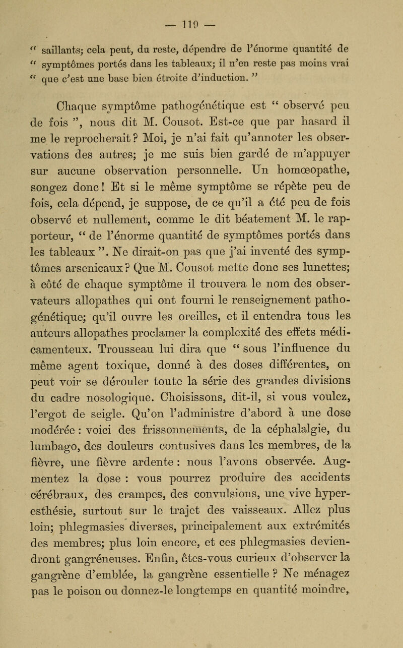 '' saillants; cela peut, du reste, dépendre de Ténorme quantité de '* symptômes portés dans les tableaux; il n^en reste pas moins vrai  que c'est une base bien étroite d'induction. '' Chaque symptôme patliogénétique est  observe peu de fois , nous dit M. Cousot. Est-ce que par liasard il me le reprocherait? Moi, je n'ai fait qu'amioter les obser- vations des autres; je me suis bien gardé de m'appuyer sur aucune observation personnelle. Un homœopatlie, songez donc ! Et si le même symptôme se répète peu de fois, cela dépend, je suppose, de ce qu'il a été peu de fois observé et nullement, comme le dit béatement M. le rap- porteur, '' de l'énorme quantité de symptômes portés dans les tableaux . Ne dirait-on pas que j'ai inventé des symp- tômes arsenicaux? Que M. Cousot mette donc ses lunettes; à côté de cliaque symptôme il trouvera le nom des obser- vateurs allopatbes qui ont fourni le renseignement patlio- génétique; qu'il ouvre les oreilles, et il entendra tous les auteurs allopatbes proclamer la complexité des effets médi- camenteux. Trousseau lui dira que  sous l'influence du même agent toxique, donné à des doses différentes, on peut voir se dérouler toute la série des grandes divisions du cadre nosologique. Choisissons, dit-il, si vous voulez, l'ergot de seigle. Qu'on l'administre d'abord à une dose modérée : voici des frissonnements, de la céphalalgie, du lumbago, des douleurs contusives dans les membres, de la fièvre, une fièvre ardente : nous l'avons observée. Aug- mentez la dose : vous pourrez produire des accidents cérébraux, des crampes, des convulsions, une vive hyper- esthésie, surtout sur le trajet des vaisseaux. Allez plus loin; phlegmasies diverses, principalement aux extrémités des membres; plus loin encore, et ces phlegmasies devien- dront gangreneuses. Enfin, êtes-vous curieux d'observer la gangrène d'emblée, la gangrène essentielle ? Ne ménagez pas le poison ou donnez-le longtemps en quantité moindre^