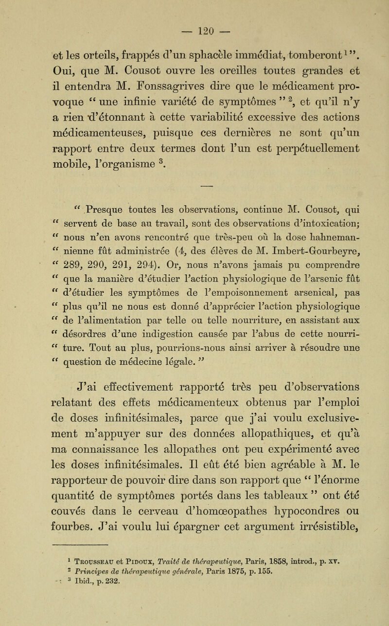 et les orteils, frappés d'un sphacèle immédiat, tomberont^. Oui, que M. Cousot ouvre les oreilles toutes grandes et il entendra M. Fonssagrives dire que le médicament pro- voque  une infinie variété de symptômes  ^5 et qu'il n'y a rien 'd'étonnant à cette variabilité excessive des actions médicamenteuses, puisque ces dernières ne sont qu'un rapport entre deux termes dont l'un est perpétuellement mobile, l'organisme ^. ^'Presque toutes les observations, continue M. Cousot, qui '^ servent de base au travail, sont des observations d^intoxication;  nous n^en avons rencontré que très-peu oii la dose halmeman- ^^ nienne fût administrée (4, des élèves de M. Imbert-Gourbeyrej ^' 289, 290, 291, 294). Or, nous n^avons jamais pu comprendre '^ que la manière d^étudier Faction physiologique de Tarsenic fut '^ d^étudier les symptômes de T empoisonnement arsenical, pas  plus qu^il ne nous est donné d^apprécier l'action physiologique ^^ de ^alimentation par telle ou telle nourriture, en assistant aux  désordres d^une indigestion causée par l'abus de cette nourri- '' ture. Tout au plus, pourrions-nous ainsi arriver à résoudre une '' question de médecine légale.  J'ai effectivement rapporté très peu d'observations relatant des effets médicamenteux obtenus par l'emploi de doses infinitésimales, parce que j'ai voulu exclusive- ment m'appuyer sur des données allopatbiques, et qu'à ma connaissance les allopatlies ont peu expérimenté avec les doses infinitésimales. Il eût été bien agréable à M. le rapporteur de pouvoir dire dans son rapport que  l'énorme quantité de symptômes portés dans les tableaux  ont été couvés dans le cerveau d'bomœopatlies liypocondres ou fourbes. J'ai voulu lui épargner cet argument irrésistible, ^ Trousseau et Pidoux, Traité de thérapeutique, Paris, 1858, introd., p. xv. ^ Principes de thérapeutique générale, Paris 1875, p. 155. 3 IbicL, p. 232.