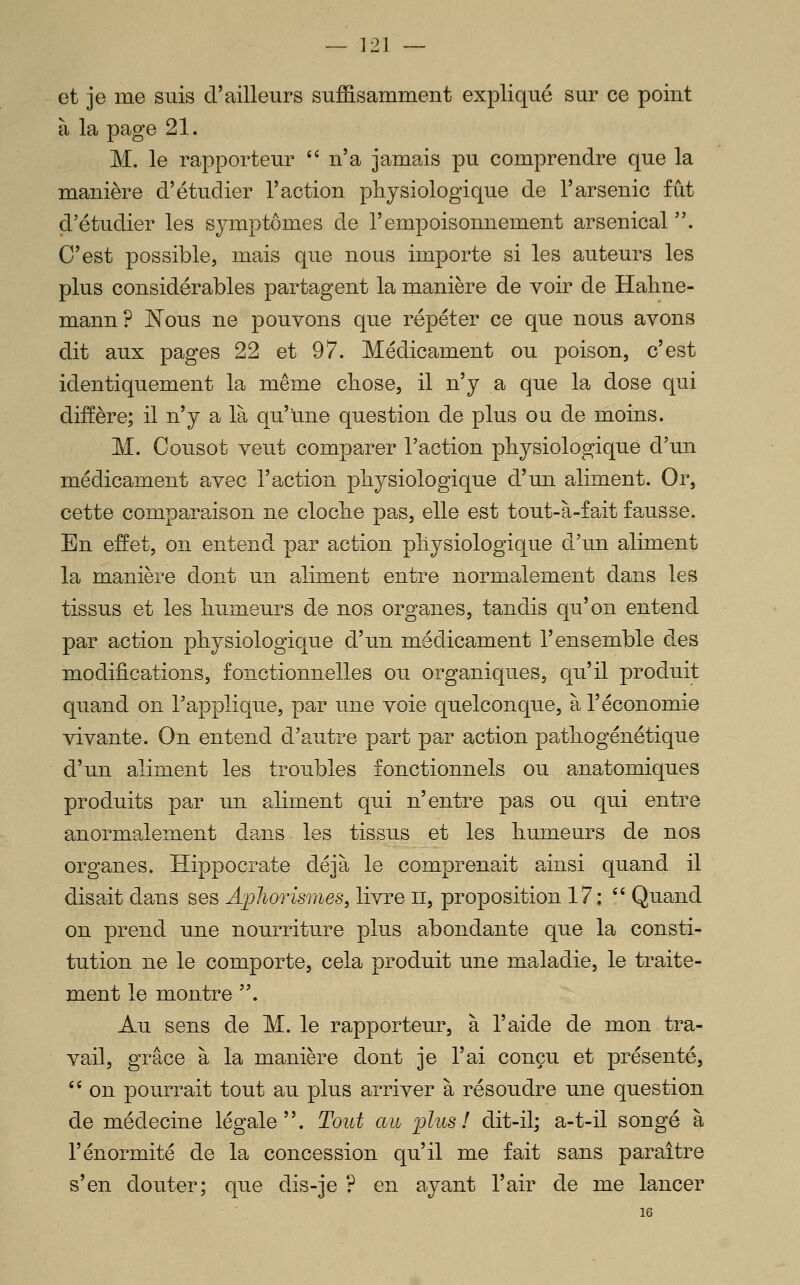 et je me suis d'ailleurs suffisamment expliqué sur ce point à la page 21. M. le rapporteur '' n'a jamais pu comprendre que la manière d'étudier l'action physiologique de l'arsenic fût d'étudier les symptômes de l'empoisonnement arsenical. C'est possible, mais que nous importe si les auteurs les plus considérables partagent la manière de voir de Hahne- mann? ^ous ne pouvons que répéter ce que nous avons dit aux pages 22 et 97. Médicament ou poison, c'est identiquement la même cliose, il n'y a que la dose qui diffère; il n'y a là qu'une question de plus ou de moins. M. Cousot veut comparer l'action physiologique d'un médicament avec l'action physiologique d'un aliment. Or, cette comparaison ne cloche pas, elle est tout-à-fait fausse. En efret, on entend par action physiologique d'un aliment la manière dont un aliment entre normalement dans les tissus et les humeurs de nos organes, tandis qu'on entend par action physiologique d'un médicament l'ensemble des modifications, fonctionnelles ou organiques, qu'il produit quand on l'applique, par une voie quelconque, à l'économie vivante. On entend d'autre part par action pathogénétique d'un aliment les troubles fonctionnels ou anatomiques produits par un a^liment qui n'entre pas ou qui entre anormalement da^ns- les tissus et les humeurs de nos organes. ïïippocrate déjà le comprenait ainsi quand il disait dans ses ApJwrismes, livre ii, proposition 17 ; '' Quand on prend une nourriture plus abondante que la consti- tution ne le comporte, cela produit une maladie, le traite- ment le montre . Au sens de M. le rapporteur, à l'aide de mon tra- vail, grâce à la manière dont je l'ai conçu et présenté, '* on pourrait tout au plus arriver à résoudre une question de médecine légale. Tout au plus! dit-il; a-t-il songé à l'énormité de la concession qu'il me fait sans paraître s'en douter; que dis-je ? en ayant l'air de me lancer 16