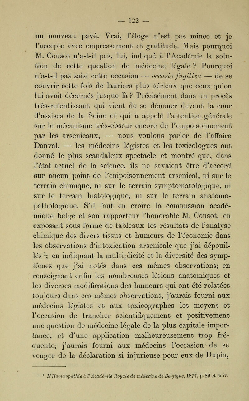 un nouveau pavé. Yrai, l'éloge n'est pas mince et je l'accepte avec empressement et gratitude. Mais pourquoi M. Cousot n'a-t-il pas, lui, indiqué à l'Académie la solu- tion de cette question de médecine légale ? Pourquoi n'a-t-il pas saisi cette occasion — occasio fugitiva — de se couvrir cette fois de lauriers plus sérieux que ceux qu'on lui avait décernés jusque là ? Précisément dans un procès très-retentissant qui vient de se dénouer devant la cour d'assises de la Seine et qui a appelé l'attention générale sur le mécanisme très-obscur encore de l'empoisonnement par les arsenicaux, — nous voulons parler de l'affaire Danval, — les médecins légistes et les toxicologues ont donné le plus scandaleux spectacle et montré que, dans l'état actuel de la science, ils ne savaient être d'accord sur aucun point de l'empoisonnement arsenical, ni sur le terrain chimique, ni sur le terrain symptomatologique, ni sur le terrain liistologique, ni sur le terrain anatomo- patliologique. S'il faut en croire la commission acadé- mique belge et son rapporteur l'honorable M. Cousot, en exposant sous forme de tableaux les résultats de l'analyse chimique des divers tissus et humeurs de l'économie dans les observations d'intoxication arsenicale que j'ai dépouil- lés ^; en indiquant la multiplicité et la diversité des symp- tômes que j'ai notés dans ces mêmes observations; en renseignant enfin les nombreuses lésions anatomiques et les diverses modifications des humeurs qui ont été relatées toujours dans ces mêmes observations, j'aurais fourni aux méde€ins légistes et aux toxicographes les moyens et l'occasion de trancher scientifiquement et positivement une question de médecine légale de la plus capitale impor- tance, et d'une application malheureusement trop fré- quente; j'aurais fourni aux médecins l'occasion de se venger de la déclaration si injurieuse pour eux de Dupin, L'Homœopathie cl l'Académie Eoyale de médecine de Belgique, 1877, p- 89 et suiv.