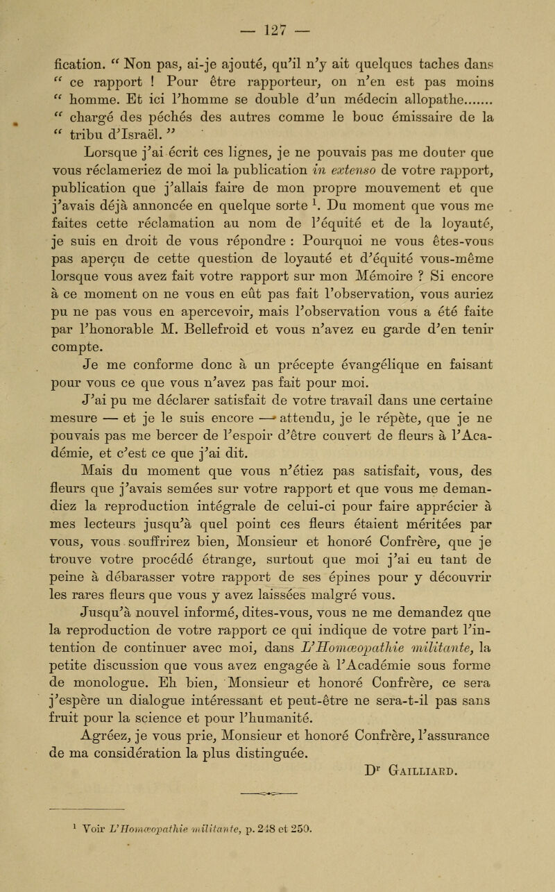 fication.  Non pas, ai-je ajouté, qu'il n'y ait quelques taches dans  ce rapport ! Pour être rapporteur, on n'en est pas moins  homme. Et ici l'homme se double d'un médecin allopathe  chargé des péchés des autres comme le bouc émissaire de la  tribu d'Israël.  Lorsque j'ai écrit ces lignes, je ne pouvais pas me douter que vous réclameriez de moi la publication in extenso de votre rapport, publication que j'allais faire de mon propre mouvement et que j^avais déjà annoncée en quelque sorte ^. Du moment que vous me faites cette réclamation au nom de l'équité et de la loyauté, je suis en droit de vous répondre : Pourquoi ne vous êtes-vous pas aperçu de cette question de loyauté et d'équité vous-même lorsque vous avez fait votre rapport sur mon Mémoire ? Si encore à ce moment on ne vous en eût pas fait l'observation, vous auriez pu ne pas vous en apercevoir, mais l'observation vous a été faite par l'honorable M. Bellefroid et vous n'avez eu garde d'en tenir compte. Je me conforme donc à un précepte évangélique en faisant pour vous ce que vous n'avez pas fait pour moi. J'ai pu me déclarer satisfait de votre travail dans une certaine mesure — et je le suis encore —' attendu, je le répète, que je ne pouvais pas me bercer de l'espoir d'être couvert de fleurs à l'Aca- démie, et c'est ce que j'ai dit. Mais du moment que vous n'étiez pas satisfait, vous, des fleurs que j'avais semées sur votre rapport et que vous me deman- diez la reproduction intégrale de celui-ci pour faire apprécier à mes lecteurs jusqu'à quel point ces fleurs étaient méritées par vous, vous souffrirez bien. Monsieur et honoré Confrère, que je trouve votre procédé étrange, surtout que moi j'ai eu tant de peine à débarasser votre rapport de ses épines pour y découvrir les rares fleurs que vous y avez laissées malgré vous. Jusqu'à nouvel informé, dites-vous, vous ne me demandez que la reproduction de votre rapport ce qui indique de votre part l'in- tention de continuer avec moi, dans L'Homœovatlde inilitante, la petite discussion que vous avez engagée à l'Académie sous forme de monologue. Eh bien. Monsieur et honoré Confrère, ce sera j'espère un dialogue intéressant et peut-être ne sera-t-il pas sans fruit pour la science et pour l'humanité. Agréez, je vous prie. Monsieur et honoré Confrère, l'assurance de ma considération la plus distinguée. W GrAILLIAED. ^ Voir L'Homo?oi:>athie 'militante, p. 248 et 250.