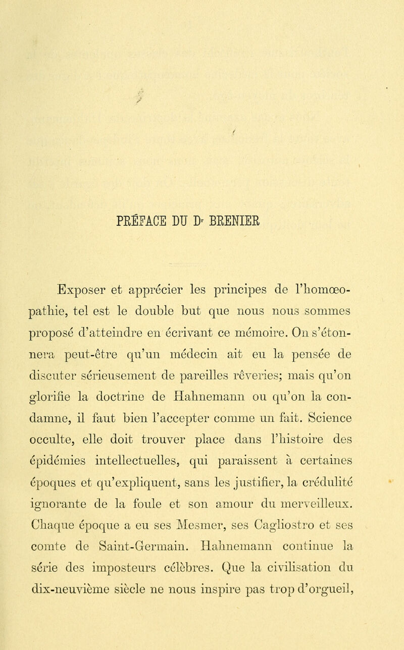 PREFACE DU D' BEENIER Exposer et apprécier les principes de l'iiomœo- patliie, tel est le double but que nous nous sommes proposé d'atteindre en écrivant ce mémoire. On s'éton- nera peut-être qu'un médecin ait eu la pensée de discuter sérieusement de pareilles rêveries; mais qu'on glorifie la doctrine de Halmemann ou qu'on la con- damne, il faut bien l'accepter comme un fait. Science occulte, elle doit trouver place dans l'iiistoire des épidémies intellectuelles, qui paraissent à certaines époques et qu'expliquent, sans les justifier, la crédulité ignorante de la foule et son amour du merveilleux. Chaque époque a eu ses Mesmer, ses Cagliostro et ses comte de Saint-Germain. Hahnemann continue la série des imposteurs célèbres. Que la civilisation du dix-neuvième siècle ne nous inspire pas trop d'orgueil.