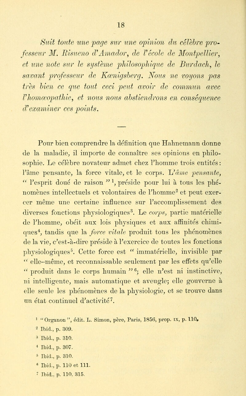 Suit toute une page sur une opinion du célèbre pro- fesseur M, Bisueno cVAmador, de Vécole de Montpellier^ et une note sur le système philosophiqite de Burdach, le savant professeur de Kœnigsherg. Noits ne voyons pas très bien ce que tout ceci peut avoir de commun avec Vliomœopathie^ et nous nous abstiendrons en conséquence d^examiner ces points. Pour bien comprendre la définition qne Halinemann donne de la maladie^ il importe de connaître ses opinions en pliilo- sopMe. Le célèbre novateur admet chez Tliomme trois entités : rame pensante^ la force vitale, et le corps. Uâme pensante, '^ Tesprit doué de raison  ^, préside pour lui à tous les phé- nomènes intellectuels et volontaires de rbomme^ et peut exer- cer même une certaine influence sur Taccomplissement des diverses fonctions physiologiques'^. Le corps, partie matérielle de Phomme^ obéit aux lois physiques et aux afîinités cbimi- ques^j tandis que la force vitale produit tous les phénomènes de la vie_, c^est-à-dire préside à Texercice de toutes les fonctions physiologiques^. Cette force est  immatérielle, invisible par '' elle-même, et reconnaissable seulement par les effets qu^elle  produit dans le corps humain '' ^', elle n^est ni instinctive, ni intelligente, mais automatique et aveugle; elle gouverne à elle seule les phénomènes de la physiologie, et se trouve dans un état continuel d^activité^. 1  Organon , édit. L. Simon, père, Paris, 1856, prop. ix, p. 110» 2 IbicL, p. 309. =* Ibid., p. 310. 4 Ibid., p. 307. •5 Ibid., p. 310. « Ibid., p. 110 et 111. ^ Ibid., p. 110, 315.