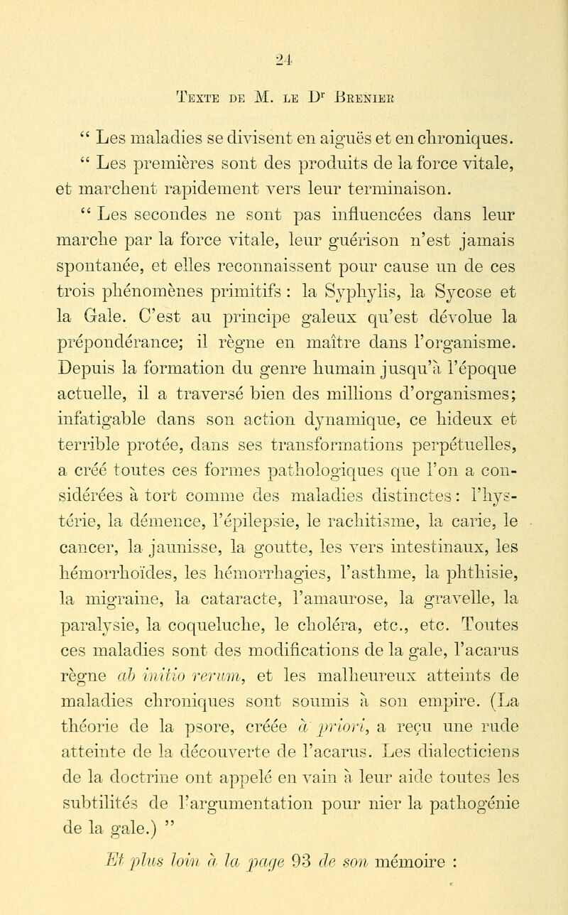 Texte de M. le D^ Brenier  Les maladies se divisent en aiguës et en clironiques.  Les premières sont des produits de la force vitale, et marclient rapidement vers leur terminaison. '^ Les secondes ne sont pas influencées dans leur marclie par la force vitale, leur guérison n'est jamais spontanée, et elles reconnaissent pour cause un de ces trois pliénomènes primitifs : la Sypliylis, la Sycose et la Gale. C'est au principe galeux qu'est dévolue la prépondérance; il règne en maître dans l'organisme. Depuis la formation du genre humain jusqu'à l'époque actuelle, il a traversé bien des millions d'organismes; infatigable dans son action dynamique, ce hideux et terrible protée, dans ses transfonnations perpétuelles, a créé toutes ces formes pathologiques que l'on a con- sidérées à tort comme des maladies distinctes : l'hys- térie, la démence, l'épilepsie, le rachitisme, la carie, le cancer, la jaunisse, la goutte, les vers intestinaux, les hémorrhoïdes, les hémorrhagies, l'asthme, la phthisie, la migraine, la cataracte, l'amaurose, la gravelle, la paralysie, la coqueluche, le choléra, etc., etc. Toutes ces maladies sont des modifications de la gale, l'acarus règne ah initio reriim, et les malheureux atteints de maladies chroniques sont soumis à son empire. (La théorie de la psore, créée a jjriori, a reçu une rude atteinte de la découverte de l'acarus. Les dialecticiens de la doctrine ont appelé en vain à leur aide toutes les subtilités de l'argumentation pour nier la pathogénie de la gale.)  M plus loin Cl la page 93 de son mémoire :