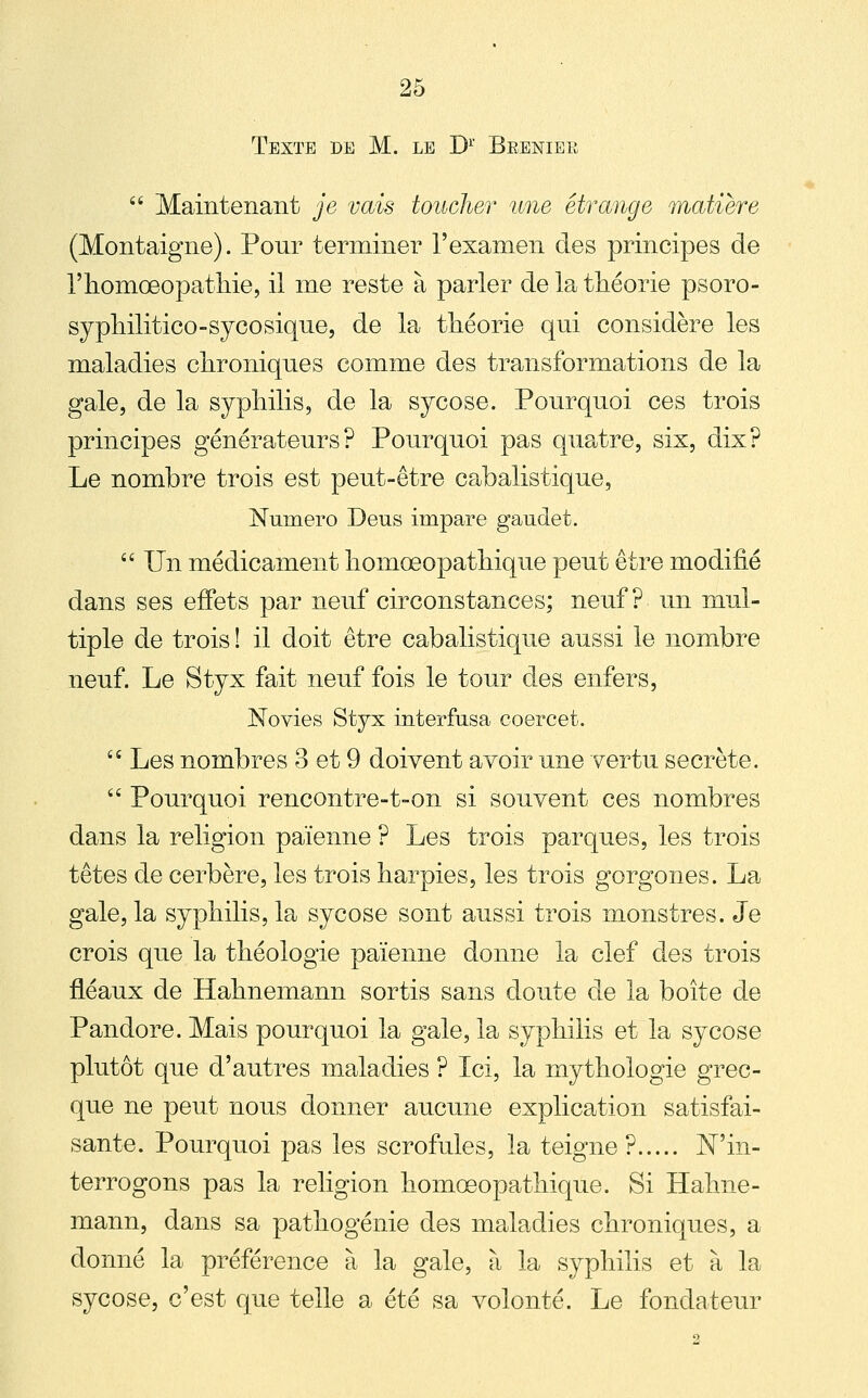 Texte de M. le D^ Breniek  Maintenant je vais toucher une étrange matière (Montaigne). Pour terminer l'examen des principes de riiomœopathie, il me reste à parler de la théorie psoro- sypliilitico-sycosique, de la tliéorie qui considère les maladies clironiques comme des transformations de la gale, de la syphilis, de la sycose. Pourquoi ces trois principes générateurs? Pourquoi pas quatre, six, dix? Le nombre trois est peut-être cabalistique, Numéro Deus impare gaudet.  Un médicament homœopatliique peut être modifié dans ses effets par neuf circonstances; neuf? un mul- tiple de trois ! il doit être cabalistique aussi le nombre neuf. Le Styx fait neuf fois le tour des enfers, Novies Styx interfusa coercet.  Les nombres 3 et 9 doivent avoir une vertu secrète.  Pourquoi rencontre-t-on si souvent ces nombres dans la religion païenne ? Les trois parques, les trois têtes de cerbère, les trois harpies, les trois gorgones. La gale, la syphilis, la sycose sont aussi trois monstres. Je crois que la théologie païenne donne la clef des trois fléaux de Hahnemann sortis sans doute de la boîte de Pandore. Mais pourquoi la gale, la syphilis et la sycose plutôt que d'autres maladies ? Ici, la mythologie grec- que ne peut nous donner aucune explication satisfai- sante. Pourquoi pas les scrofules, la teigne? Win- terrogons pas la religion homœopathique. Si Hahne- mann, dans sa pathogénie des maladies chroniques, a donné la préférence à la gale, à la syphilis et à la sycose, c'est que telle a été sa volonté. Le fondateur