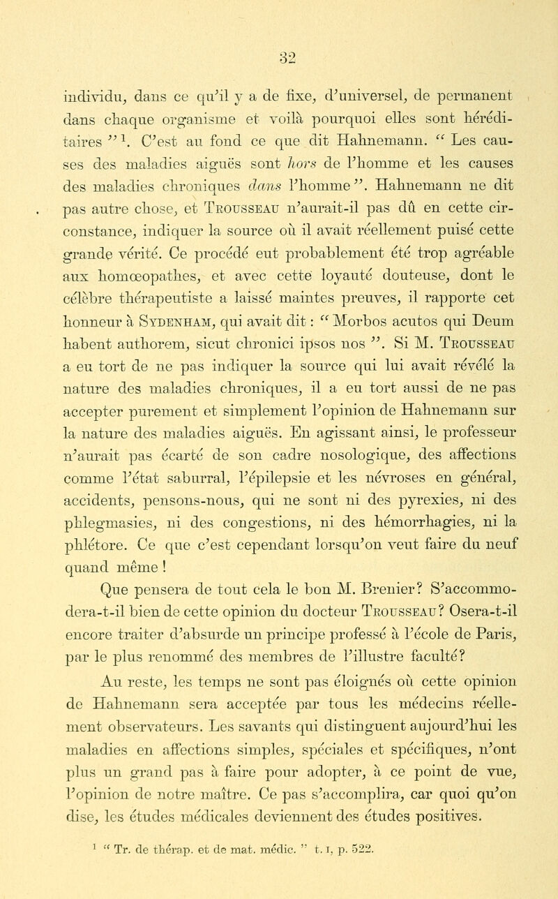 individu^ dans ce qu^il y a de fixe^ d^universel^ de permanent dans cliaqne organisme et voilà pourquoi elles sont liérédi- taires '' ^. O^est au fond ce que dit Halmemann.  Les cau- ses des maladies aiguës sont hors de rhomme et les causes des maladies chroniques clans riiomme^\ Halmemann ne dit pas autre cliose^ et Trousseau n^aurait-il pas dû en cette cir- constance^ indiquer la source où il avait réellement puisé cette grande vérité. Ce procédé eut probablement été trop agréable aux liomœopatlies_, et avec cette loyauté douteuse^ dont le célèbre thérapeutiste a laissé maintes preuves, il rapporte cet honneur à Sydenham, qui avait dit :  Morbos acutos qui Deum liabent authorem, sicut clironici ipsos nos ^\ Si M. Trousseau a eu tort de ne pas indiquer la source qui lui avait révélé la nature des maladies chroniques, il a eu tort aussi de ne pas accepter purement et simplement T opinion de Hahnemann sur la nature des maladies aiguës. En agissant ainsi, le professeur n^aurait pas écarté de son cadre nosologique, des affections comme Tétat saburral, Tépilepsie et les névroses en général, accidents, pensons-nous, qui ne sont ni des pyrexies, ni des phlegmasies, ni des congestions, ni des hémorrhagies, ni la phlétore. Ce que c^est cependant lorsqu^on veut faire du neuf quand même ! Que pensera de tout cela le bon M. Brenier? S^accommo- dera-t-il bien de cette opinion du docteur Trousseau ? Osera-t-il encore traiter d^absurde un principe professé à Técole de Paris, par le plus renommé des membres de Tillustre faculté? Au reste, les temps ne sont pas éloignés oii cette opinion de Hahnemann sera acceptée par tous les médecins réelle- ment observateurs. Les savants qui distinguent aujourd'hui les maladies en affections simples, spéciales et spécifiques, n'ont plus un grand pas à faire pour adopter, à ce point de vue, l'opinion de notre maître. Ce pas s'accomplira, car quoi qu'on dise, les études médicales deviennent des études positives. ^ '' Tr. de tliéraj). et de mat. médic.  1.1, p. 523.