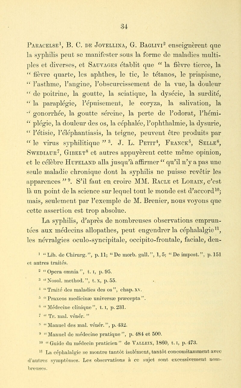 Paracelse^ B. C. de Jovellina^ G. Bagliyi^ enseignèrent que la sypliilis peut se manifester sous la forme de maladies multi- ples et diverses^ et Sauvages établit que  la fièvre tierce^ la '^ fièvi'e quarte^ les aplithes^ le tic^ le tétanos^ le priapisme^ '^ Fastlime^ rangine_, Tobscurcissement de la vue^ la douleur  de poitrine, la goutte, la sciatique, la dysécie, la surdité,  la paraplégie, Tépuisement, le coryza, la salivation, la •^ gonorrhée, la goutte sereine, la perte de Todorat, Tliémi-  plégie, la douleur des os, la céphalée, Toplitlialmie, la dysurie, ^' rétisie, IMléphantiasis, la teigne, peuvent être produits par  le virus syphilitique ^^ ^. J. L. Petit*, Feanck^ Selle^, SwEDiAUR^, GiBEET^ et autrcs appuyèrent cette même opinion, et le célèbre Hueeland alla jusqu^à affirmer ^^ qu^il n^ a pas une seule maladie chronique dont la syphilis ne puisse revêtir les apparences '^ ^. S^il faut en croire MM. Racle et Lorain, c^est là un point de la science sur lequel tout le monde est d'accord^^; mais, seulement par F exemple de M. Brenier, nous voyons que cette assertion est trop absolue. La syphilis, d-*après de nombreuses observations emprun- tées aux médecins allopathes, peut engendrer la céphalalgie^^, les névralgies oculo-syncipitale, occipito-frontale, faciale, den- 1  Lib. de Chimrg. , p. llj  De morb. gall. , 1, 5;  De impost. , p. 151 et autres traités. ^  Opéra omnia , 1.1, p. 95. 3 î»[osol. method. , t. x, p. 55. ^  Traité des maladies des os , chap. xv. •^ Praxeos medicinaB universse prsecepta. '' Médecine clinique, 1.1, p. 231. 7  Tr. mal. vénér.  ^ Manuel des mal. vénér. , p. 432. ^ Manuel de médecine pratique , p. 484 et 500. 10  Guide du médecin praticien de Valleix, 1860, 1.1, p. 473.  La céphalalgie se montre tantôt isolément, tantôt concomitamment avec d'autres symptômes. Les observations à ce sujet sont excessivement nom- breuses.