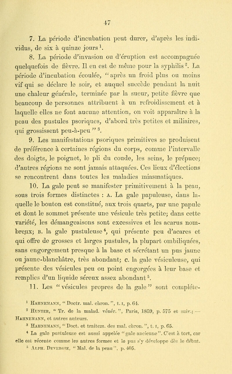 7. La période d^ncubation peut durer_, diaprés les indi- vidus^ de six à quinze jours \ 8. La période d^invasion ou dMruption est accompagnée quelquefois de fièvre. Il en est de même pour la syphilis ^. La période d^incubation écoulée^ ^' après un froid plus ou moins vif qui se déclare le soir^ et auquel succède pendant la nuit une chaleur générale^ terminée par la sueur^ petite fièvre que beaucoup de personnes attribuent à un refroidissement et à laquelle elles ne font aucune attention^, on voit apparaître à la peau des pustules psoriques^ d^abord très petites et miliaires_, qui grossissent peu-à-peu  ^. 9. Les manifestations psoriques primitives se produisent de préférence à certaines régions du corps, comme Tintervalle des doigts,, le poignet, le pli du coude, les seins, le prépuce; d'autres régions ne sont jamais attaquées. Ces lieux d'élections se rencontrent dans toutes les maladies miasmatiques. 10. La gale peut se manifester primitivement à la peau, sous trois formes distinctes : A. La gale papuleuse, dans la- quelle le bouton est constitué, aux trois quarts, par une papule et dont le sommet présente une vésicule très petite; dans cette variété, les démangeaisons sont excessives et les acarus nom- breux; B. la gale pustuleuse*, qui présente peu d'acares et qui ofîre de grosses et larges pustules, la plupart ombiliquées, sans engorgement presque à la base et sécrétant un pus jaune ou jaune-blanchâtre, très abondant; c. la gale vésiculeuse, qui présente des vésicules peu ou point engorgées à leur base et remplies d'un liquide séreux assez abondant ^. 11. Les vésicules propres de la gale'' sont compléte- 1 Hahnemann,  Doctr. mai. chron. , 1.1, p. 61. 2 HuNTEE,  Tr. de la malad. vénér. , Paris, 1859, p. 575 et sniv.; — Hahnemann, et autres auteurs. •^ Hahnemann,  Doct. et traitem. des mal. chron. , 1.1, p. 65. * La gale pustuleuse est aussi appelée gale ancienne. C'est à tort, car elle est récente comme les autres formes et le pus s'y déreloppe des le début. •^ Alt'H. DFAEJîaTE,  Mal. de la peau , p. 405.