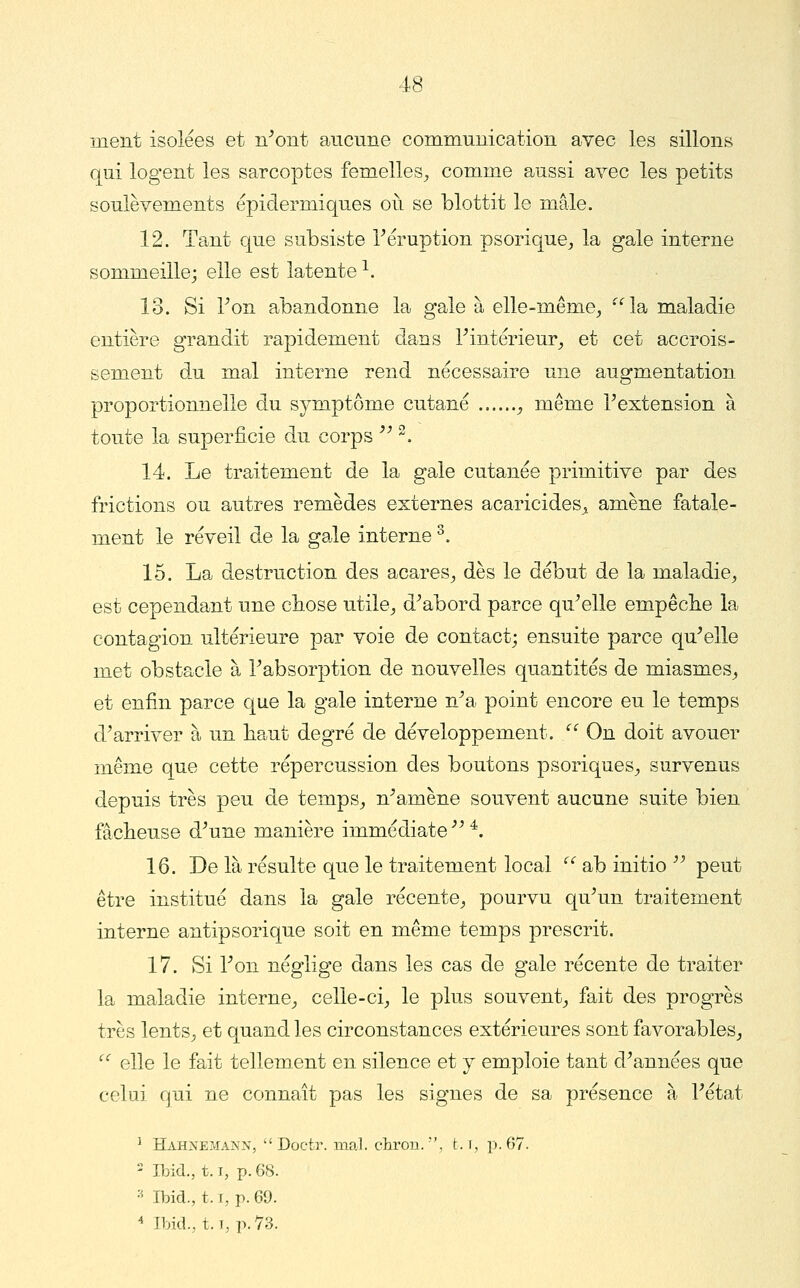 ment isolées et n^oiit aucune communication avec les sillons qui logent les sarcoptes femelles^ comme aussi avec les petits soulèvements épidermiques où se blottit le mâle. 12. Tant que subsiste Téruption psorique^ la gale interne sommeille; elle est latente ^. 13. Si Ton abandonne la gale à elle-même^ ''Isi maladie entière grandit rapidement dans Tintérieur^ et cet accrois- sement du mal interne rend nécessaire une augmentation proportionnelle du symptôme cutané ^ même Textension à toute la superficie du corps ^^ ^. 14. Le traitement de la gale cutanée primitive par des frictions ou autres remèdes externes acaricides^^ amène fatale- ment le réveil de la gale interne ^. 15. La destruction des acares^ dès le début de la maladie^ est cependant une cbose utile^ d^abord parce qu^elle empêclie la contagion ultérieure par voie de contact; ensuite parce qu'elle met obstacle à Tabsorption de nouvelles quantités de miasmes^, et enfin parce que la gale interne n'a point encore eu le temps d'arriver à un baut degré de développement. Z'' On doit avouer même que cette répercussion des boutons psoriques^ survenus depuis très peu de temps^ n'amène souvent aucune suite bien fâcheuse d'une manière immédiate  *. 16. De là résulte que le traitement local '^ ab initio  peut être institué dans la gale récente^ pourvu qu'un traitement interne antipsorique soit en même temps prescrit. 17. Si l'on néglige dans les cas de gale récente de traiter la maladie interne^ celle-ci^ le plus souvent,, fait des progrès très lents^ et quand les circonstances extérieures sont favorables^ ^ elle le fait tellement en silence et y emploie tant d'années que celui qui ne connaît pas les signes de sa présence à l'état ^ Hahnemann, Doctr. mal. chrou., t. r, p. 67. ' Ibid., 1.1, p. 68. ■■ Ibid., t. i, p. 69. ^ Ibid., 1.1, p. 73.