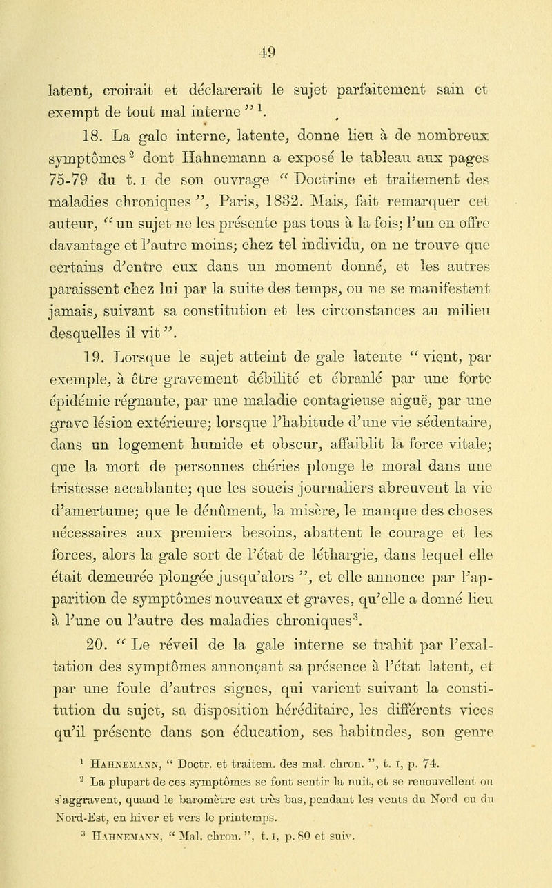 latent^ croirait et déclarerait le sujet parfaitement sain et exempt de tout mal interne ''^. 18. La gale interne, latente, donne lieu à de nombreux symptômes ^ dont Haimemann a exposé le tableau aux pages 75-79 du 1.1 de son ouvrage  Doctrine et traitement des maladies clironiques ^\ Paris, 1832. Mais, fait remarquer cet auteur,  un sujet ne les présente pas tous à la fois; Tun en offre davantage et Tautre moins; cbez tel individu, on ne trouve que certains d^entre eux dans un moment donné, et les autres paraissent cbez lui par la suite des temps, ou ne se manifestent jamais, suivant sa constitution et les circonstances au milieu desquelles il vit. 19. Lorsque le sujet atteint de gale latente ^^ vient, par exemple, à être gravement débilité et ébranlé par une forte épidémie régnante, par une maladie contagieuse aiguë, par une grave lésion extérieure; lorsque Fliabitude d^une vie sédentaire, dans un logement bumide et obscur, affaiblit la force vitale; que la mort de personnes cbéries plonge le moral dans une tristesse accablante; que les soucis journaliers abreuvent la vie d^amertume; que le dénûment, la misère, le manque des choses nécessaires aux premiers besoins, abattent le courage et les forces, alors la gale sort de Tétat de léthargie, dans lequel elle était demeurée plongée jusqu'alors , et elle annonce par Tap- parition de symptômes nouveaux et graves, qu'elle a donné lieu à Tune ou l'autre des maladies cbroniques^. 20.  Le réveil de la gale interne se trabit par l'exal- tation des symptômes annonçant sa présence à l'état latent, et par une foule d'autres signes, qui varient suivant la consti- tution du sujet, sa disposition héréditaire, les différents vices qu'il présente dans son éducation, ses habitudes, son genre ^ Hahnemann,  Doctr. et traitem. des mal. chroii. , t. i, p. 74. ^ La plupart de ces symptômes se font sentir la nuit, et se renouvellent ou s'aggravent, quand le baromètre est très bas, pendant les vents du Nord ou du Noi-d-Est, en hiver et vers le pi-intemps. •^ Hahnemann, Mal. cliron., t, i, p. 80 et suiv.