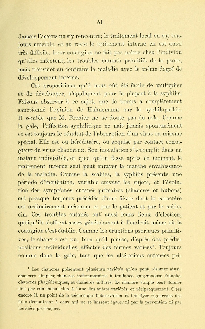 Jamais racarns ne s^y rencontre; le traitement local en est tou- jours nuisible^ et au reste le traitement interne en est aussi très difficile. Leur contagion ne fait pas naître chez Tindividu qu'elles infectent^ les troubles cutanés primitifs de la psore, mais transmet au contraire la maladie avec le même degré de développement interne. Ces propositions, qu'il nous eût été facile de multiplier et de développer, s'appliquent pour la plupart à la s}^liilis. Faisons observer à ce sujet, que le temps a complètement sanctionné l'opinion de Halmemann sur la syphilopathie. Il semble que M. Brenier ne se doute pas de cela. Comme la gale, l'affection syphilitique ne naît jamais spontanément et est toujours le résultat de l'absorption d'un virus ou miasme spécial. Elle est ou héréditaire, ou acquise par contact conta- Sfieux du virus chancreux. Son inoculation s'accomplit dans un instant indivisible, et quoi qu'on fasse après ce moment^ le traitement interne seul peut enrayer la marche envahissante de la maladie. Comme la scabies, la syphilis présente une période d'incubation, variable suivant les sujets, et l'évolu- tion des symptômes cutanés primaires (chancres et bubons) est presque toujours précédée d'une fièvre dont le caractère est ordinairement méconnu et par le patient et par le méde- cin. Ces troubles cutanés ont aussi leurs lieux d'élection, quoiqu'ils s'offrent assez généralement à l'endroit même oii la contagion s'est établie. Comme les éruptions psoriques primiti- ves, le chancre est un, bien qu'il puisse, d'après des prédis- positions individuelles, affecter des formes variées^. Toujours comme dans la gale, tant que les altérations cutanées pri- ^ Les chancres présentent plusieurs variétés, qu'on peut résumer ainsi : chancres simples; chancres inflammatoires à tendance gangreneuse franche; chancres phagédéniques, et chancres indurés. Le chancre simple peut donner lieu par son inoculation à l'une des autres variétés, et réciproquement. C'est encore là un point de la science que l'observation et l'analyse rigoureuse des faits démontrent à ceux qui ne se laissent égarer ni par la prévention ni par les idées préconçues.