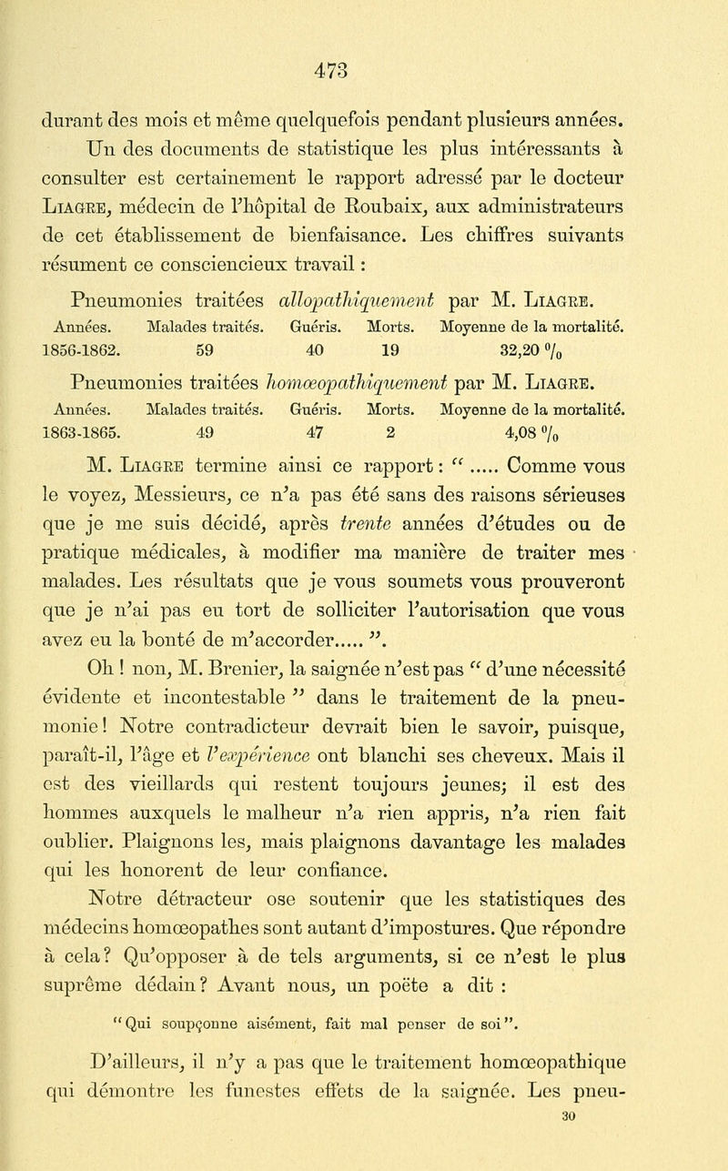 durant des mois et même quelquefois pendant plusieurs années. Un des documents de statistique les plus intéressants à consulter est certainement le rapport adressé par le docteur LiAQEE, médecin de riiôpital de Roubaix^ aux administrateurs de cet établissement de bienfaisance. Les cbifFres suivants résument ce consciencieux travail : Pneumonies traitées allopatliiquement par M. Liagre. Années. Malades traités. Guéris. Morts. Moyenne de la mortalité. 1856-1862. 59 40 19 32,20 o/o Pneumonies traitées Jiomœopathiquement par M. Liagre. Années. Malades traités. Guéris. Morts. Moyenne de la mortalité. 1863-1865. 49 47 2 4,08% M. Liagre termine ainsi ce rapport:  Comme vous le voyez, Messieurs, ce n^a pas été sans des raisons sérieuses que je me suis décidé, après trente années d'études ou de pratique médicales, à modifier ma manière de traiter mes malades. Les résultats que je vous soumets vous prouveront que je n'ai pas eu tort de solliciter l'autorisation que vous avez eu la bonté de m'accorder ■. Oh ! non, M. Brenier, la saignée n'est pas ^' d'une nécessité évidente et incontestable  dans le traitement de la pneu- monie ! Notre contradicteur devinait bien le savoir, puisque, paraît-il, l'âge et l'expérience ont blancM ses cheveux. Mais il est des vieillards qui restent toujours jeunes; il est des hommes auxquels le malheur n'a rien appris, n'a rien fait oublier. Plaignons les, mais plaignons davantage les malades qui les honorent de leur confiance. Notre détracteur ose soutenir que les statistiques des médecins homœopathes sont autant d'impostures. Que répondre à cela? Qu'opposer à de tels arguments, si ce n'est le plus suprême dédain? Avant nous, un poëte a dit : Qui soupçonne aisément, fait mal penser de soi. D'ailleurs, il n'y a pas que le traitement homœopathique qui démontre les funestes effets de la saignée. Les pneu- 30