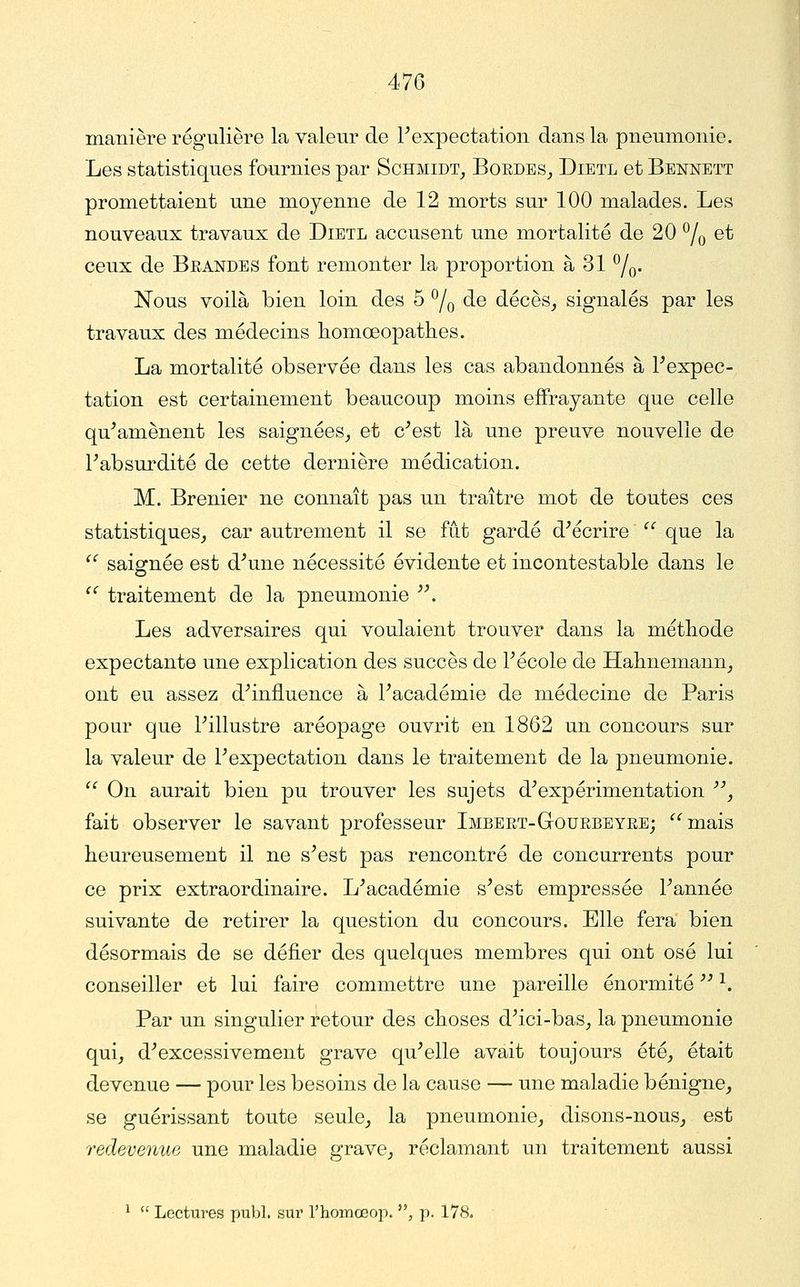 manière régulière la valeur de Fexpectatioii dans la pneumonie. Les statistiques fournies par Schmidt_, Boedes_, Dietl et Bennett promettaient une moyenne de 12 morts sur 100 malades. Les nouveaux travaux de Dietl accusent une mortalité de 20 ^/q et ceux de Beandes font remonter la proportion à 31 ^/q. Nous voilà bien loin des 5 ^/q de décès_, signalés par les travaux des médecins homoeopathes. La mortalité observée dans les cas abandonnés à Fexpec- tation est certainement beaucoup moins effrayante que celle qu^amènent les saignées^ et c^est là une preuve nouvelle de Fabsurdité de cette dernière médication. M. Brenier ne connaît pas un traître mot de toutes ces statistiques^ car autrement il se fût gardé décrire  que la  saignée est d^une nécessité évidente et incontestable dans le '' traitement de la pneumonie ^\ Les adversaires qui voulaient trouver dans la méthode expectante une explication des succès de Fécole de Halmemann^ ont eu assez d^influence à Facadémie de médecine de Paris pour que Fillustre aréopage ouvrit en 1862 un concours sur la valeur de Pexpectation dans le traitement de la pneumonie.  On aurait bien pu trouver les sujets d''expérimentation , fait observer le savant professeur Imbert-GtOUEBEYEe; '^^mais heureusement il ne s^est pas rencontré de concurrents pour ce prix extraordinaire. L^académie s^est empressée Fannée suivante de retirer la question du concours. Elle fera bien désormais de se défier des quelques membres qui ont osé lui conseiller et lui faire commettre une pareille énormité '^ ^. Par un singulier retour des choses d^ici-bas^ la pneumonie qui, d^excessivement grave qu^elle avait toujours été, était devenue — pour les besoins de la cause — une maladie bénigne, se guérissant toute seule, la pneumonie, disons-nous, est redevenue une maladie grave, réclamant un traitement aussi 1 ce Lectures publ. sur l'homœop. , p. 178.
