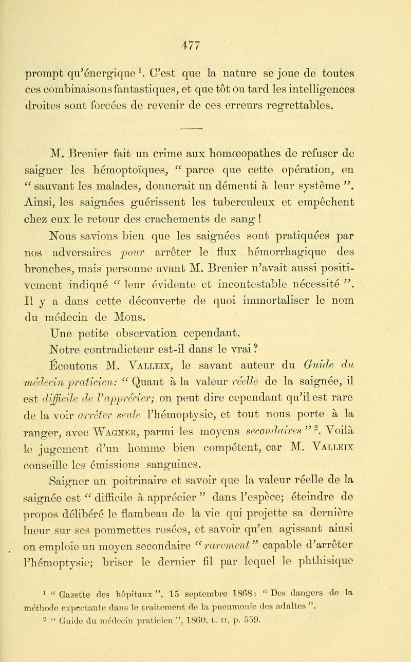 prompt qu'énergique ^. C'est que la nature se joue de toutes ces combinaisons fantastiques, et que tôt ou tard les intelligences droites sont forcées de revenir de ces erreurs regrettables. M. Brenier fait un crime aux homœopatlies de refuser de saigner les hémoptoïques,  parce que cette opération_, en ^^ sauvant les malades, donnerait un démenti à leur système ''. Ainsi, les saignées guérissent les tuberculeux et empêclient chez eux le retour des crachements de sang ! Nous savions bien que les saignées sont pratiquées par nos adversaires ])oufr arrêter le flux hémorrhagique des bronches, mais personne avant M. Brenier n'avait aussi positi- vement indiqué *''' leur évidente et incontestable nécessité . Il y a dans cette découverte de quoi immortaliser le nom du médecin de Mons. Une petite observation cependant. Notre contradicteur est-il dans le vi^ai ? Écoutons M. Yalleix, le savant auteur du Guide du médecin praticien:  Quant à la valeur réelle de la saignée, il est difficile de l'apprécier; on peut dire cependant qu'il est rare de la voir arrêter seide l'hémoptysie, et tout nous porte à la ranger, avec Wagner, parmi les moyens secondaires  ^. Voilà le jugement d'un homme bien compétent, car M. Valleix conseille les émissions sanguines. Saigner un poitrinaire et savoir que la valeur réelle de la saignée est  difîicile à apprécier  dans l'espèce; éteindre de propos délibéré le flambeau de la vie qui projette sa dernière lueur sur ses pommettes rosées, et savoir qu'en agissant ainsi on emploie un moyen secondaire '^ rarement  capable d'arrêter l'hémoptysie; briser le dernier fil par lequel le phthisique 1 Gazette des hôpitaux, 15 septembre 1868: Des dangers de la méthode expectante dans le traitement de la pneumonie des adultes . -  Guide du médecin praticien , 18G0, t. ir, p. 559.