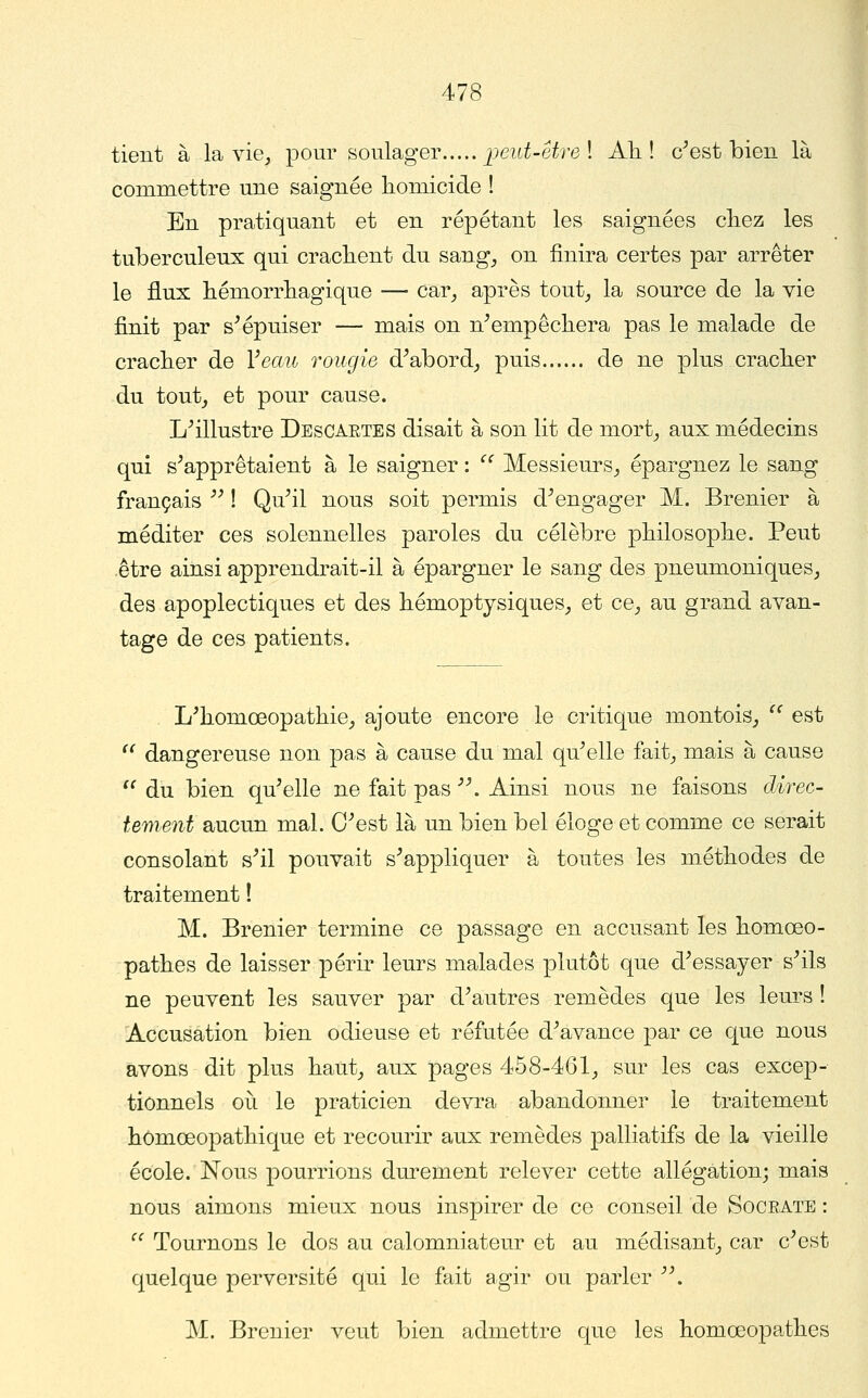 tient à la vie_, pour soulager jpeut-êtrel Ali! c^est bien là commettre une saignée homicide ! En pratiquant et en répétant les saignées cliez les tuberculeux qui crachent du sang, on finira certes par arrêter le flux hémorrhagique — car, après tout, la source de la vie finit par s^épuiser — mais on n^empêchera pas le malade de cracher de Veau rougie d^abord, puis de ne plus cracher du tout, et pour cause. L^illustre Descartes disait à son lit de mort, aux médecins qui s^apprêtaient à le saigner : ^' Messieurs, épargnez le sang français '^ ! Qu^il nous soit permis d^engager M. Brenier à méditer ces solennelles paroles du célèbre philosophe. Peut -être ainsi apprendrait-il à épargner le sang des pneumoniques, des apoplectiques et des hémoptysiques, et ce, au grand avan- tage de ces patients. L'homœopathie, ajoute encore le critique montois,  est  dangereuse non pas à cause du mal qu^elle fait, mais à cause  du bien qu^elle ne fait pas '\ Ainsi nous ne faisons direc- tement aucun mal. O^est là un bien bel éloge et comme ce serait consolant s^il pouvait s^appliquer à toutes les méthodes de traitement ! M. Brenier termine ce passage en accusant les homœo- pathes de laisser périr leurs malades plutôt que d^essayer s^ils ne peuvent les sauver par d^autres remèdes que les leurs ! Accusation bien odieuse et réfutée d^avance par ce que nous avons dit plus haut, aux pages 458-461, sur les cas excep- tionnels 011 le praticien devra abandonner le traitement hômœopathique et recourir aux remèdes palliatifs de la vieille école. Nous pourrions durement relever cette allégation; mais nous aimons mieux nous inspirer de ce conseil de Socrate : ^^ Tournons le dos au calomniateur et au médisant, car c^est quelque perversité qui le fait agir ou parler '\ M. Brenier veut bien admettre que les homœopathes