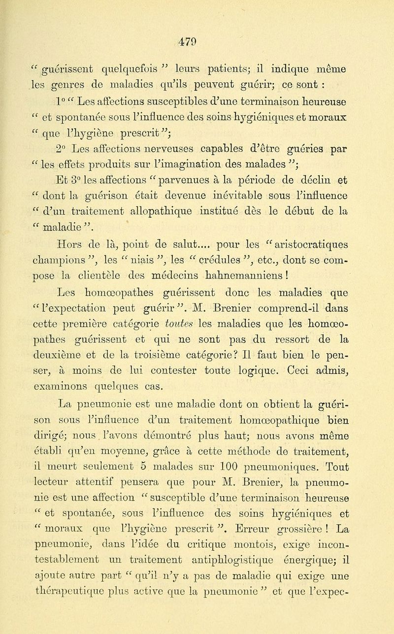  guérissent quelquefois '' leurs patients; il indique même les genres de maladies qu^ils peuvent guérir; ce sont ; 1^ '^^ Les affections susceptibles d^une terminaison heureuse  et spontanée sous Piniluence des soins hygiéniques et moraux ''' que Phygiène prescrit ^^; 2^ Les affections nerveuses capables d^être guéries par  les effets produits sur Fimagination des malades ^^; Et 3° les affections ^^ parvenues à la période de déclin et '' dont la guérison était devenue inévitable sous Finfluence ^' d^un traitement allopatliique institué dès le début de la  maladie ^\ Hors de là^ point de salut.... pour les ''^aristocratiques champions ^ les '' niais '^, les ^' crédules ^\ etc.^ dont se com- Dose la clientèle des médecins hahnemanniens ! JL Les homœopathes guérissent donc les maladies que  Pexpectation peut guérir ^\ M. Brenier comprend-il dans cette première catégorie toutes les maladies que les homœo- pathes guérissent et qui ne sont pas du ressort de la deuxième et de la troisième catégorie? Il faut bien le pen- ser_, à moins de lui contester toute logique. Ceci admiSj examinons quelques cas. La pneumonie est une maladie dont on obtient la guéri- son sous Finfluence d^un traitement homœopathique bien dirigé; nous Favons démontré plus haut; nous avons même établi qu^en moyenne,, grâce à cette méthode de traitement, il meurt seulement 5 malades sur 100 pneumoniques. Tout lecteur attentif pensera que pour M. Brenier, la pneumo- nie est une affection  susceptible d^une terminaison heureuse  et spontanée, sous Finfluence des soins hygiéniques et '^ moraux que Fhygiène prescrit '\ Erreur grossière ! La pneumonie, dans Fidée du critique montois, exige incon- testablement un traitement antiphlogistique énergique; il ajoute autre part  qu^il n^ a pas de maladie qui exige une thérapeutique plus active que la pneumonie ^^ et que Fexpec-