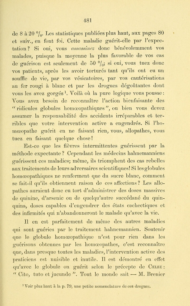 de 8 à 20 7o- ^^^ statistiques publiées plus liaut_, aux pages 80 et suiv., en font foi. Cette maladie guérit-elle par Pexpec- tation? Si oui_, vous assassinez donc bénévolemment vos malades^ puisque la moyenne la plus favorable de vos cas de guérison est seulement de 50 7o^ ^i ^^h ^o^s tuez donc vos patients^ après les avoir torturés tant qu^ils ont eu un souffle de vie^ par vos vésicatoires_, par vos cautérisations au fer rougi à blanc et par les drogues dégoûtantes dont vous les avez gorgés ^. Yoilà où la pure logique vous pousse : Vous avez besoin de reconnaître Faction bienfaisante des '^ ridicules globules liomœopatliiques , ou bien vous devez assumer la responsabilité des accidents irréparables et ter- ribles que votre intervention active a engendrés. Si Flio- mœopatlie guérit en ne faisant rien^ vous^ allopatlies^ vous tuez en faisant quelque cbose ! Est-ce que les fièvres intermittentes guérissent par la méthode expectante ? Cependant les médecins balinemanniens guérissent ces maladies; même_, ils triomphent des cas rebelles aux traitements de leurs adversaires scientifiques! Si les globules homœopatbiques ne renferment que du sucre blanc^ comment se fait-il qu''ils obtiennent raison de ces affections ? Les allo- patlies auraient donc eu tort d^administrer des doses massives de quinine^ d^arsenic ou de quelqu^autre succédané du quin- quina_, doses capables d^engendrer des états cachectiques et des infirmités qui n^abandonneront le malade qu^avec la vie. Il en est parfaitement de même des autres maladies qui sont guéries par le traitement hahnemannien. Soutenir que le globule homœopathique n^est pour rien dans les guérisons obtenues par les homœopathes^ c^est reconnaître quOj dans presque toutes les maladies^ Fintervention active des praticiens est nuisible et inutile. Il est démontré en effet qu^avec le globule on guérit selon le précepte de Celse : '' Cito, tuto et jucunde ^\ Tout le monde sait — M. Brenier ^ Voir plus liaut à la p. 79, une petite nomenclature de ces drogues.