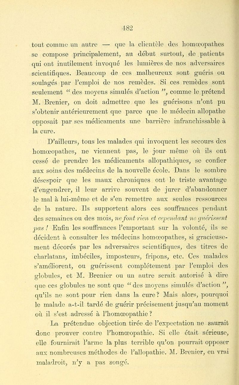 tout comme mi autre — que la clientèle des liomœopathes se compose principalement^ au début surtout, de .patients qui ont inutilement invoqué les lumières de nos adversaires scientifiques. Beaucoup de ces malheureux sont guéris ou soulagés par Femploi de nos remèdes. Si ces remèdes sont seulement  des moyens simulés d^action '\ comme le prétend M. Brenier, on doit admettre que les guérisons n^ont pu s^obtenir antérieurement que parce que le médecin allopathe opposait par ses médicaments une barrière infrancliissable à la cure. D^ailleurs, tous les malades qui invoquent les secours des liomœopathes_, ne viennent pas, le jour même où ils ont cessé de prendre les médicaments allopathiques, se confier aux soins des médecins de la nouvelle école. Dans le sombre désespoir que les maux chroniques ont le triste avantage d^engendrer, il leur arrive souvent de jurer d^abandonner le mal à lui-même et de s^en remettre aux seules ressources de la nature. Ils supportent alors ces souffrances pendant des semaines ou des mois, ne font rien et œjpendant ne guérissent 2MS ! Enfin les soufî*rances remportant sur la volonté, ils se décident à consulter les médecins liomoeopathes, si gracieuse- ment décorés par les adversaires scientifiques, des titres de cliarlatans, imbéciles, imposteurs, fripons, etc. Ces malades s^améliorent, ou guérissent complètement par Femploi des globules, et M. Brenier ou un autre serait autorisé à dire que ces globules ne sont que ^' des moyens simulés d^action '\ qu^ils ne sont pour rien dans la cure ? Mais alors, pourquoi le malade a-t-il tardé de guérir précisément jusqu^au moment oit il s^est adressé à Fliomœopatliie ? La prétendue objection tirée de Fexpectation ne saurait donc prouver contre Fliomœopatliie. Si elle était sérieuse, elle fournirait Farme la plus terrible qu'on pourrait opposer aux nombreuses méthodes de Fallopathie. M. Brenier, en vrai maladroit, n'y a pas songé.