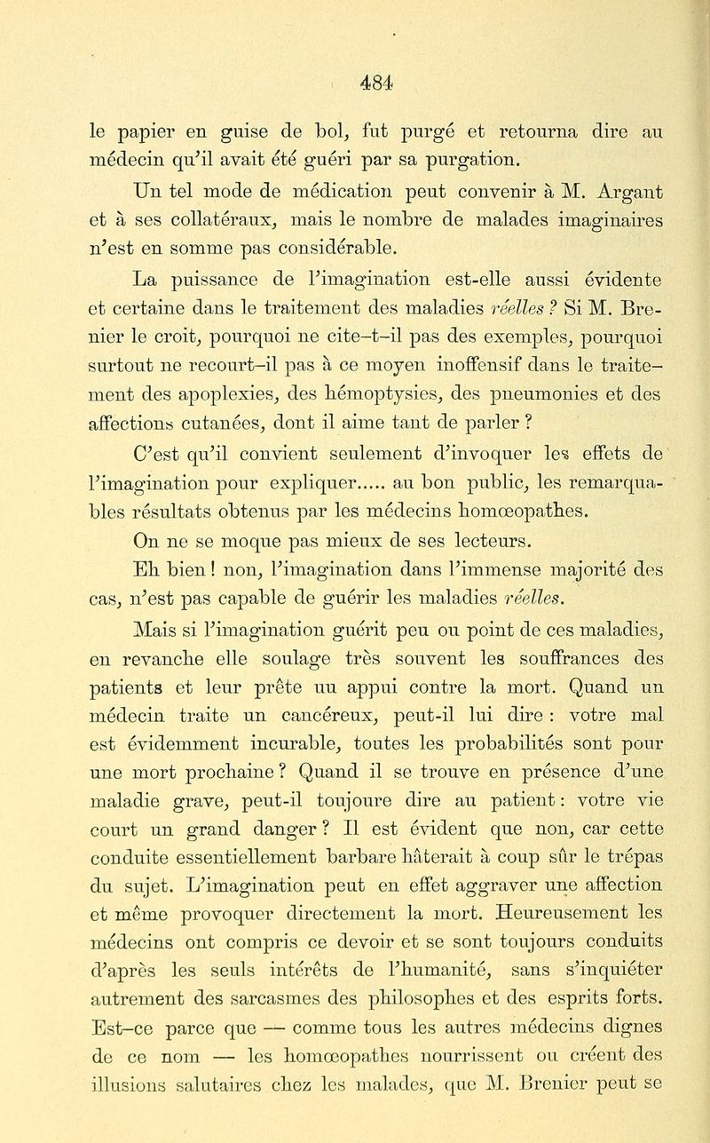 le papier en guise de bol, fut -purgé et retourna dire au médecin qu^il avait été guéri par sa purgation. Un tel mode de médication peut convenir à M. Argant et à ses collatéraux, mais le nombre de malades imaginaires n'est en somme pas considérable. La puissance de Fimagination est-elle aussi évidente et certaine dans le traitement des maladies réelles ? Si M. Bre- nier le croit, pourquoi ne cite-t-il pas des exemples, pourquoi surtout ne recourt-il pas à ce moyen inoffensif dans le traite- ment des apoplexies, des hémoptysies, des pneumonies et des affections cutanées, dont il aime tant de parler ? C^est qu^il convient seulement d^invoquer \e% effets de Fimagination pour expliquer au bon public, les remarqua- bles résultats obtenus par les médecins liomœopatlies. On ne se moque pas mieux de ses lecteurs. Eh bien ! non, Pimagination dans Fimmense majorité des cas, n'est pas capable de guérir les maladies réelles. Mais si Fimagination guérit peu ou point de ces maladies, en revancbe elle soulage très souvent les souffrances des patients et leur prête uu appui contre la mort. Quand un médecin traite un cancéreux, peut-il lui dire : votre mal est évidemment incurable, toutes les probabilités sont pour une mort prochaine ? Quand il se trouve en présence d'une maladie grave, peut-il toujoure dire au patient : votre vie court un grand danger ? Il est évident que non, car cette conduite essentiellement barbare hâterait à coup sûr le trépas du sujet. L'imagination peut en effet aggraver une affection et même provoquer directement la mort. Heureusement les médecins ont compris ce devoir et se sont toujours conduits d'après les seuls intérêts de l'humanité, sans s'inquiéter autrement des sarcasmes des philosophes et des esprits forts. Est-ce parce que — comme tous les autres médecins dignes de ce nom — les homœopathes nourrissent ou créent des illusions salutaires chez les malades, que M. Brenier peut se