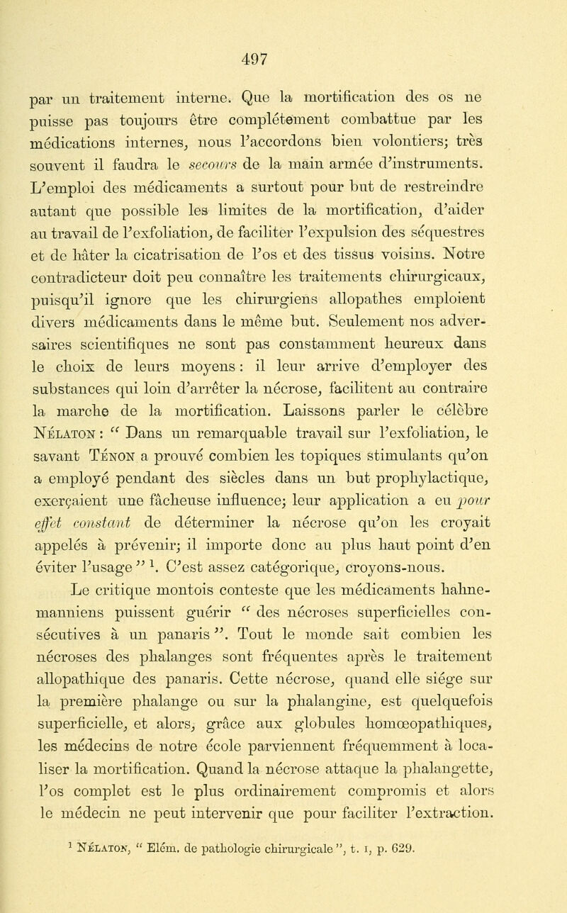 par un traitement interne. Que la mortification des os ne puisse pas toujours être complètement combattue par les médications internes^ nous Raccordons bien volontiers; très souvent il faudra le secours de la main armée d^instruments. L'emploi des médicaments a surtout pour but de restreindre autant que possible les limites de la mortification, d'aider au travail de l'exfoliation, de faciliter Texpulsion des séquestres et de bâter la cicatrisation de Tos et des tissus voisins. Notre contradicteur doit peu connaître les traitements cliirurgicaux, puisqu'il ignore que les chirurgiens allopatbes emploient divers médicaments dans le même but. Seulement nos adver- saires scientifiques ne sont pas constamment beureux dans le cboix de leurs moyens : il leur arrive d'employer des substances qui loin d'arrêter la nécrose^, facilitent au. contraire la marcbe de la mortification. Laissons parler le célèbre NÉLATON : ^^ Dans un remarquable travail sur l'exfoliation, le savant Tenon a prouvé combien les topiques stimulants qu'on a employé pendant des siècles dans un but prophylactique, exerçaient une fâcbeuse influence; leur application a eu j^our effet constant de déterminer la nécrose qu'on les croyait appelés à prévenir; il importe donc au plus baut point d'en éviter l'usage  ^. C'est assez catégorique, croyons-nous. Le critique montois conteste que les médicaments babne- manniens puissent guérir '^ des nécroses superficielles con- sécutives à un panaris . Tout le monde sait combien les nécroses des phalanges sont fréquentes après le traitement allopathique des panaris. Cette nécrose, quand elle siège sur la première phalange ou sur la phalangine, est quelquefois superficielle, et alors, grâce aux globules homœopathiques, les médecins de notre école parviennent fréquemment à loca- liser la mortification. Quand la nécrose attaque la phalangette, l'os complet est le plus ordinairement compromis et alors le médecin ne peut intervenir que pour faciliter l'extraction. ^ NÉLATON^  Elém. de patliologie chirurgicale , t. i, p. 629.