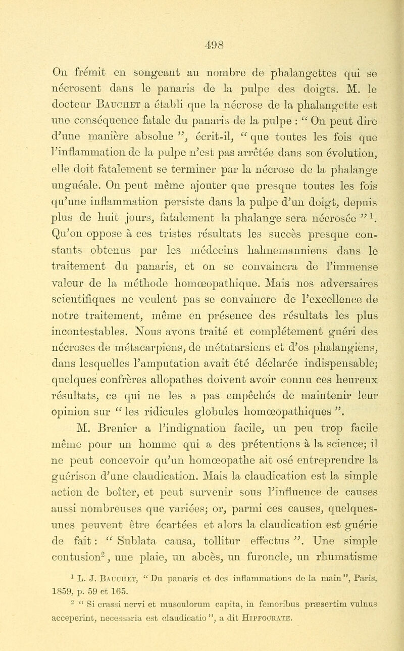 On frémit en songeant an nombre de phalangettes qui se nécrosent da.ns le panaris de la pulpe des doigts. M. le docteur Bauchet a établi que la nécrose de la phalangette est une conséquence fatale du panaris de la pulpe :  On peut dire d^une manière absolue ■'''_, écrit-il_,  que toutes les fois que ^inflammation de la pulpe n^est pas arrêtée dans son évolution, elle doit fatalement se terminer par la nécrose de la phalange unguéale. On peut même ajouter que presque toutes les fois qu-'une inflammation persiste dans la pulpe d\in doigt_, depuis plus de huit jours_, fatalement la phalange sera nécrosée '' ^. Qu^on oppose à ces tristes résultats les succès presque con- stants obtenus par les médecins hahnemanniens dans le traitement du panaris_, et on se convaincra de Timmense valeur de la méthode homœopathique. Mais nos adversaires scientifiques ne veulent pas se convaincre de rexcellence de notre traitement, même en présence des résultats les plus incontestables. Nous avons traité et complètement guéri des nécroses de métacarpiens, de métatarsiens et d^os phalangiens, dans lesquelles Tamputation avait été déclarée indispensable; quelques confrères allopathes doivent avoir connu ces heureux résultats, ce qui ne les a pas empêchés de maintenir leur opinion sur  les ridicules globules homœopathiques . M. Brenier a Findignation facile, un peu trop facile même pour un homme qui a des prétentions à la science; il ne peut concevoir qu^un homœo|)athe ait osé entreprendre la guérison d^une claudication. Mais la claudication est la simple action de boiter, et peut survenir sous Tinfluence de causes aussi nombreuses que variées; or, parmi ces causes, quelques- unes peuvent être écartées et alors la claudication est guérie de fait : '' Sublata causa, tollitur efîectus '\ Une simple contusion, une plaie, un abcès, un furoncle, un rhumatisme ^ L. J. BaucheTj Du joanaris et des inflammations de la main, Paris, 1859, p. 59 et 165.   )Si crassi nervi et musculorum cai)ita, in fcmoribiis prsesertim vulnus acceperint, necessaria est claudicatio , a dit Hippograïe.
