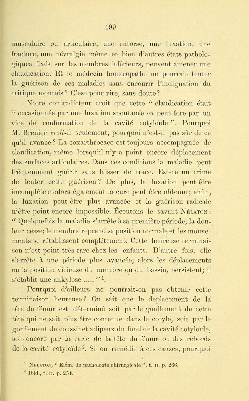musculaire ou articulaire_, une entorse^ une luxation^ une fracture^ une névralgie même et bien d^autres états patholo- giques fixés sur les membres inférieurs^ peuvent amener une claudication. Et le médecin liomœopatlie ne pourrait tenter la guérison de ces maladies sans encourir Tindignation du critique montois ? C^est pour rire_, sans doute ? I^otre contradicteur croit que cette  claudication était '^ occasionnée par une luxation spontanée ou peut-être par un vice de conformation de la cavité cotyloïde '\ Pourquoi M. Brenier croit-H seulement_, pourquoi n^est-il pas sûr de ce qu^il avance ? La coxarthrocace est toujours accompagnée de claudication^ même lorsqu^il n^y a point encore déplacement des surfaces articulaires. Dans ces conditions la maladie peut fréquemment guérir sans laisser de trace. Est-ce un crime de tenter cette guérison ? De plus^ la luxation peut être incomplète et alors également la cure peut être obtenue; enfin_, la luxation peut être plus avancée et la guérison radicale n^être point encore impossible. Ecoutons le savant ISTélaton : ^ Quelquefois la maladie s^arrête à sa première période; la dou- leur cesse; le membre reprend sa position normale et les mouve- ments se rétablissent complètement. Cette heureuse terminai- son n^est point très rare chez les enfants. Diantre fois_, elle s^arrête à une période plus avancée; alors les déplacements oa la position vicieuse du membre ou du bassin^ persistent; il s^ établit une ankylose ^'^. Pourquoi d^ailleurs ne pourrait-on pas obtenir cette terminaison heureuse ? On sait que le déplacement de la tête du fémur est déterminé soit par le gonflement de cette tête qui ne sait plus être contenue dans le cotyle^ soit par le gonflement du coussinet adipeux du fond de la cavité cotyloïde^ soit encore par la carie de la tête du fémur ou des rebords de la cavité cotyloïde ^. Si on remédie à ces causes^ pourquoi 1 NÉLATON,  Elém. de patliologie chirurgicale , t. ii, p. 266. 2 IbicL, t. II. p. 254.