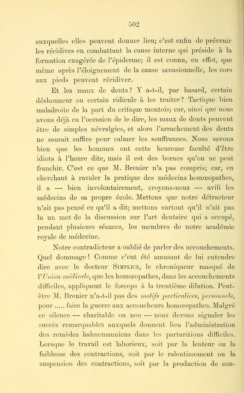 auxquelles elles peuvent donner lieu; c^est enfin de prévenir les récidives en combattant la cause interne qui préside à la formation exagérée de Tépiderme; il est connu,, en effets que même après Féloignement de la cause occasionnelle^ les cors aux pieds peuvent récidiver. Et les maux de dents ? Y a-t-il^ par hasard^ certain déslionneur ou certain ridicule à les traiter? Tactique bien maladroite de la part du critique montoisj car^ ainsi que nous avons déjà eu Toccasion de le dire^ les maux de dents peuvent être de simples névralgies^ et alors Parrachement des dents ne saurait suffire pour calmer les soufîrances. Nous savons bien que les liommes ont cette fieureuse faculté d^être idiots à Pheure dite^ mais il est des bornes qu^on ne peut franchir. C^est ce que M. Brenier n^a pas compris; car^ en cfiercliant à ravaler la pratique des médecins liomœopatlies, il a — bien involontairement^ croyons-nous — avili les médecins de sa propre école. Mettons que notre détracteur n^ait pas pensé ce qu^il a dit; mettons surtout qu^il n^ait pas lu un mot de la discussion sur Fart dentaire qui a occupé^ pendant plusieurs séances^ les membres de notre académie royale de médecine. Notre contradicteur a oublié de parler des accoucliements. Quel dommage ! Comme c^eut été amusant de lui entendre dire avec le docteur Simplice^ le clironiqueur masqué de y Umon médicale, que les fiomoeopathes^ dans les accouchements difîiciles^ appliquent le forceps à la trentième dilution. Peut- être M. Brenier n^a-t-il pas des motifs ^particuliers, ijersonnels, pour faire la guerre aux accouclieurs liomœopatlies. Malgré ce silence — charitable ou non — nous devons signaler les succès remarquablel3 auxquels donnent lieu Tadministration des remèdes hahnemanniens dans les parturitions difiiciles. Lorsque le travail est laborieux, soit par la lenteur ou la faiblesse des contractions^ soit par le ralentissement ou la suspension des contractions, soit par la production de con-
