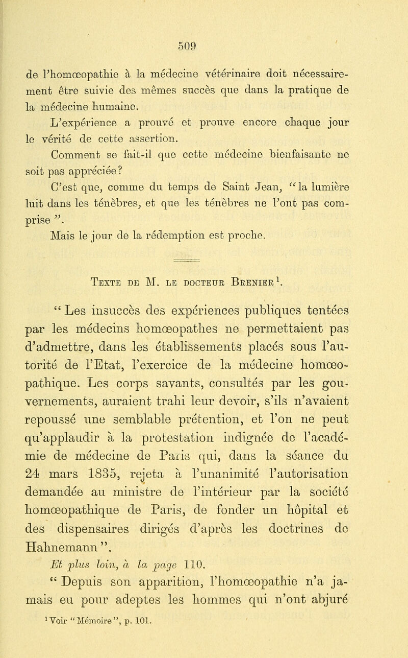 de Phomœopatliie à la médecine vétérinaire doit nécessaire- ment être suivie des mêmes succès que dans la pratique de la médecine humaine. L^expérience a prouvé et prouve encore chaque jour le vérité de cette assertion. Comment se fait-il que cette médecine bienfaisante ne soit pas appréciée ? C^est que_, comme du temps de Saint Jean,  la lumière luit dans les ténèbres, et que les ténèbres ne Font pas com- prise . Mais le jour de la rédemption est proche. Texte de M. le docteur Brenier^. *' Les insuccès des expériences publiques tentées par les médecins homœopatlies ne permettaient pas d'admettre, dans les établissements placés sous l'au- torité de l'Etat, l'exercice de la médecine liomœo- pathique. Les corps savants, consultés par les gou~ vernements, auraient trahi leur devoir, s'ils n'avaient repoussé une semblable prétention, et l'on ne peut qu'applaudir à la protestation indignée de l'acadé- mie de médecine de Paris qui, dans la séance du 24 mars 1835, rejeta à l'unanimité l'autorisation demandée au ministre de l'intérieur par la société homœopathique de Paris, de fonder un hôpital et des dispensaires dirigés d'après les doctrines de Plahnemann. Et plus loitij a la page 110.  Depuis son apparition, l'homoeopathie n'a ja- mais eu pour adeptes les hommes qui n'ont abjuré ï Voir  Mémoire , p. 101.