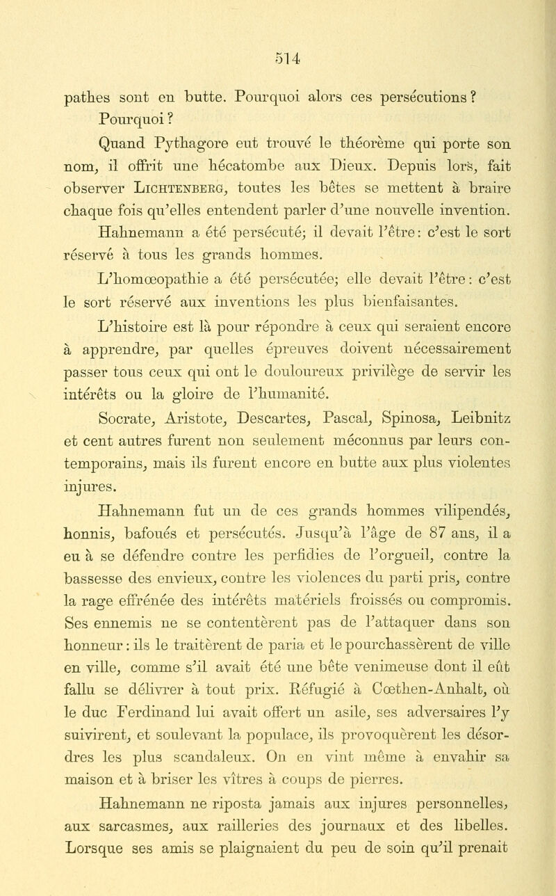 pattes sont en butte. Pourquoi alors ces persécutions? Pourquoi ? Quand Pythagore eut trouvé le théorème qui porte son nom^ il offrit une hécatombe aux Dieux. Depuis lors^ fait observer Lichtenberg^ toutes les bêtes se mettent à braire chaque fois qu^elles entendent parler d^une nouvelle invention. Hahnemann a été persécuté; il devait Pêtre : c^est le sort réservé à tous les grands hommes. L'homœopathie a été persécutée; elle devait Fêtre : c^est le sort réservé aux inventions les plus bienfaisantes. L^histoire est là pour répondre à ceux qui seraient encore à apprendre_, par quelles épreuves doivent nécessairement passer tous ceux qui ont le douloureux privilège de servir les intérêts ou la gloire de Fhumanité. Socrate_, Aristote^ Descartes^ Pascal^ Spinosa^ Leibnitz et cent autres furent non seulement méconnus par leurs con- temporainSj mais ils furent encore en butte aux plus violentes injures. Hahnemann fut un de ces grands hommes vilipendés^ honnis^ bafoués et persécutés. Jusqu^à Tâge de 87 ans^ il a eu à se défendre contre les perfidies de rorgueil_, contre la bassesse des envieux^ contre les violences du parti pris^ contre la rage effrénée des intérêts matériels froissés ou compromis. Ses ennemis ne se contentèrent pas de Tattaquer dans son honneur : ils le traitèrent de paria et le pourchassèrent de ville en ville^ comme s^il avait été une bête venimeuse dont il eût fallu se délivrer à tout prix. Réfugié à Cœthen-Anhalfc_, où le duc Ferdinand lui avait offert un asile_, ses adversaires Vj suivirent_, et soulevant la populacC;, ils provoquèrent les désor- dres les plus scandaleux. On en vint même à envahir sa maison et à briser les vitres à coups de pierres. Hahnemann ne riposta jamais aux injures personnelles, aux sarcasmes,, aux railleries des journaux et des libelles. Lorsque ses amis se plaignaient du peu de soin qu^il prenait