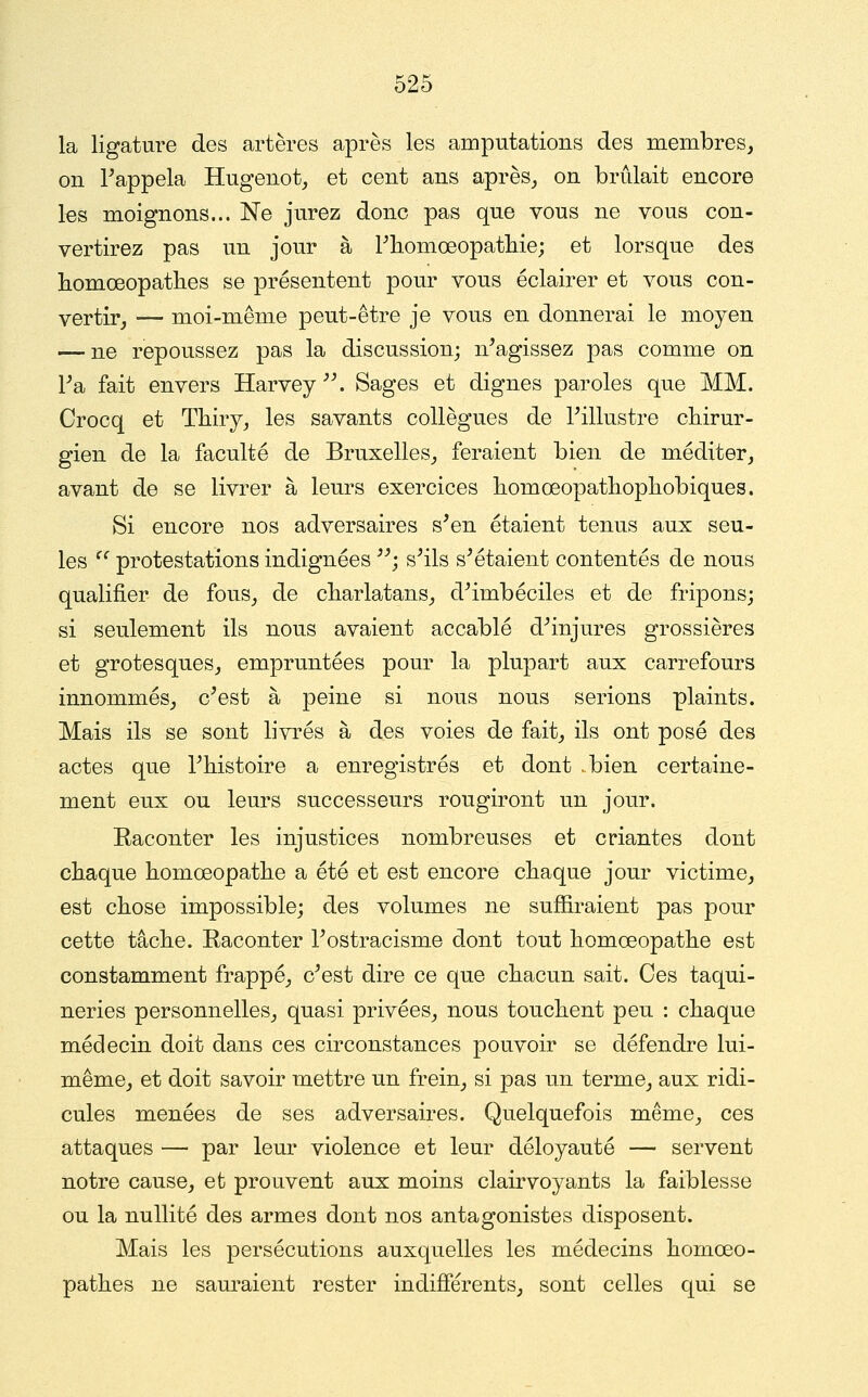 la ligature des artères après les amputations des membres, on rappela Hugenot, et cent ans après, on brûlait encore les moignons... Ne jurez donc pas que vous ne vous con- vei'tirez pas un jour à Pliomœopatliie; et lorsque des homœopatlies se présentent pour vous éclairer et vous con- vertir, — moi-même peut-être je vous en donnerai le moyen — ne repoussez pas la discussion; n^agissez pas comme on l'a fait envers Harvey'\ Sages et dignes paroles que MM. Crocq et Tliiry, les savants collègues de Tillustre chirur- gien de la faculté de Bruxelles, feraient bien de méditer, avant de se livrer à leurs exercices homœopathopliobiques. Si encore nos adversaires s'en étaient tenus aux seu- les  protestations indignées ''; s'ils s'étaient contentés de nous qualifier de fous, de cliarlatans, d'imbéciles et de fripons; si seulement ils nous avaient accablé d'injures grossières et grotesques, empruntées pour la plupart aux carrefours innommés, c'est à peine si nous nous serions plaints. Mais ils se sont livrés à des voies de fait, ils ont posé des actes que l'histoire a enregistrés et dont .bien certaine- ment eux ou leurs successeurs rougiront un jour. Raconter les injustices nombreuses et criantes dont chaque homœopathe a été et est encore chaque jour victime, est chose impossible; des volumes ne suffiraient pas pour cette tâche. Raconter l'ostracisme dont tout homœopathe est constamment frappé, c'est dire ce que chacun sait. Ces taqui- neries personnelles, quasi privées, nous touchent peu : chaque médecin doit dans ces circonstances pouvoir se défendre lui- même, et doit savoir mettre un frein, si pas un terme, aux ridi- cules menées de ses adversaires. Quelquefois même, ces attaques — par leur violence et leur déloyauté — servent notre cause, et prouvent aux moins clairvoyants la faiblesse ou la nullité des armes dont nos antagonistes disposent. Mais les persécutions auxquelles les médecins homœo- pathes ne sauraient rester indifférents, sont celles qui se