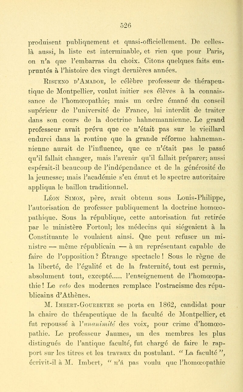 produisent publiquement et quasi-officiellement. De celles- là aussij la liste est interminable_, et rien que pour Paris, on n'a que Fembarras du cboix. Citons quelques faits em- pruntés à Fliistoire des vingt dernières années. EisuENO d'Amador_, le célèbre professeur de thérapeu- tique de Montpellier^ voulut initier ses élèves à la connais- sance de Pbomœopatliie; mais un ordre émané du conseil supérieur de Tuniversité de France, lui interdit de traiter dans son cours de la doctrine lialmemannienne. Le grand professeur avait prévu que ce n'était pas sur le vieillard endurci dans la routine que la grande réforme habneman- nienne aurait de Tinfluence, que ce n'était pas le passé qu'il fallait changer, mais l'avenir qu'il fallait préparer; aussi espérait-il beaucoup de l'indépendance et de la générosité de la jeunesse; mais l'académie s'en émut et le spectre autoritaire appliqua le bâillon traditionnel. LÉON Simon, père, avait obtenu sous Louis-Philippe, l'autorisation de professer publiquement la doctrine homœo- pathique. Sous la république, cette autorisation fut retirée par le ministère Fortoul; les médecins qui siégeaient à la Constituante le voulaient ainsi. Que peut refuser un mi- nistre — même républicain — à un représentant capable de faire de l'opposition ? Etrange spectacle ! Sous le règne de la liberté, de l'égalité et de la fraternité, tout est permis, absolument tout, excepté l'enseignement de l'homœopa- thie ! Le veto des modernes remplace l'ostracisme des répu- blicains d'Athènes. M. Imbert-Gourbeyee se porta en 1862, candidat pour la chaire de thérapeutique de la faculté de Montpellier, et fut repoussé à Vimanimité des voix, pour crime d'homœo- pathie. Le professeur Jaumes, un des membres les plus distingués de l'antique faculté, fut chargé de faire le rap- port sur les titres et les travaux du postulant.  La faculté , écrivit-il à M. Imbert,  n'a pas voulu que l'homœopathie