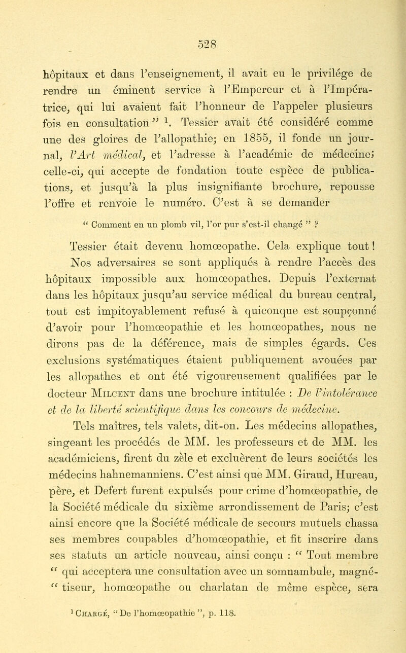 hôpitaux et dans renseignement^ il avait eu le privilège de rendre un éminent service à PEmpereur et à rimpéra- trice^ qui lui avaient fait Tlionneur de Tappeler plusieurs fois en consultation^^ ^. Tessier avait été considéré comme une des gloires de Tallopatliie; en 1855_, il fonde un jour- nal, VArt médiccdj et l^adresse à Pacadémie de médecinej celle-ci, qui accepte de fondation toute espèce de publica- tions, et jusqu^à la plus insignifiante brochure, repousse Toffre et renvoie le numéro. C^est à se demander  Comment en un plomb vil, l'or pur s'est-il changé  ? Tessier était devenu homœopatlie. Cela explique tout ! Nos adversaires se sont appliqués à rendre Paccès des hôpitaux impossible aux bomœopatlies. Depuis Fexternat dans les hôpitaux jusqu^au service médical du bureau central, tout est impitoyablement refusé à quiconque est soupçonné d^avoir pour Thomoeopathie et les homœopathes, nous ne dirons pas de la déférence, mais de simples égards. Ces exclusions systématiques étaient publiquement avouées par les allopathes et ont été vigoureusement qualifiées par le docteur Milcent dans une brochure intitulée : De Vintolérance et de la liberté scientifique dans les concours de médecine. Tels maîtres, tels valets, dit-on. Les médecins allopathes, singeant les procédés de MM. les professeurs et de MM. les académiciens, firent du zèle et excluèrent de leurs sociétés les médecins hahnemanniens. C^est ainsi que MM. Giraud, Hm^eau, père, et Defert furent expulsés pour crime d^homœopathie, de la Société médicale du sixième arrondissement de Paris; c^est ainsi encore que la Société médicale de secours mutuels chassa ses membres coupables d^homœopathie, et fit inscrire dans ses statuts un article nouveau, ainsi conçu : ^^ Tout membre '^ qui acceptera une consultation avec un somnambule, magné- ^^ tiseur, homœopathe ou charlatan de même espèce, sera 1 Chargé, De l'homoeopathie , p. 118.