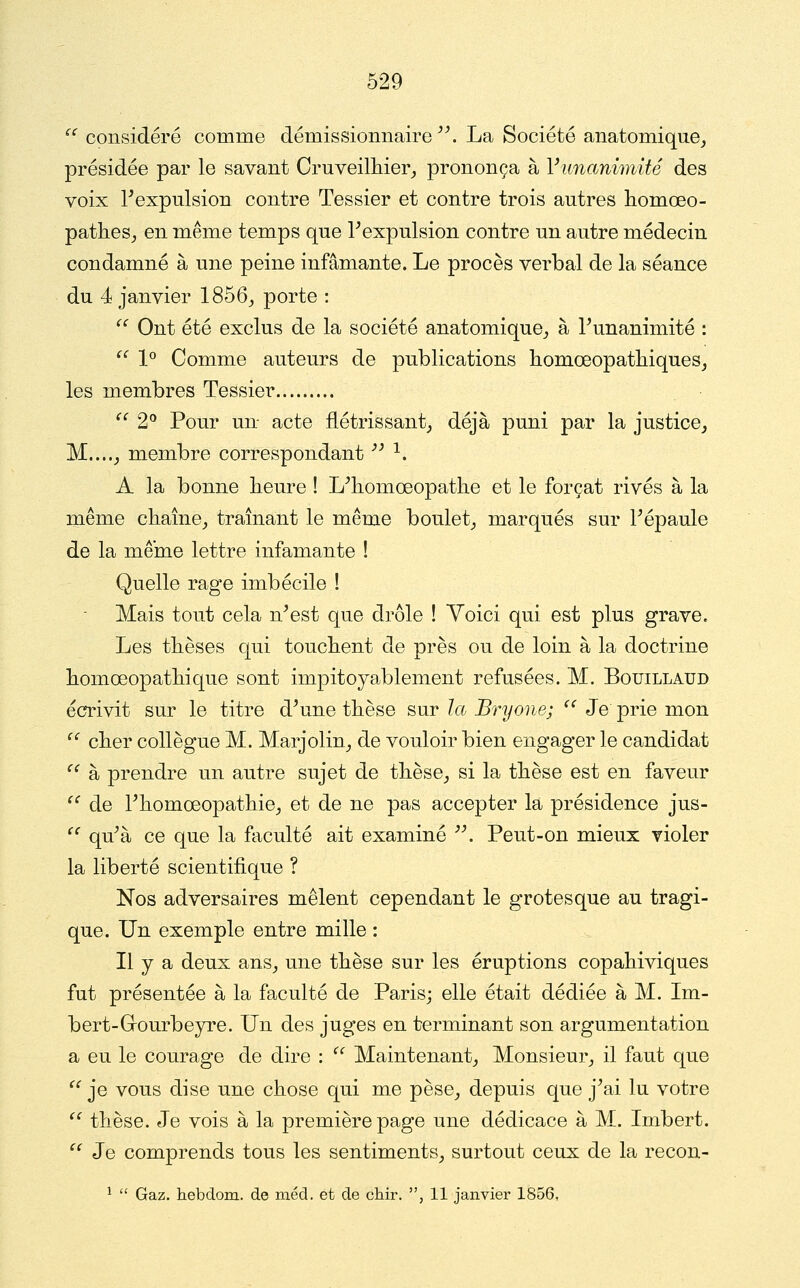 ^' considéré comme démissiomiaire ^\ La Société anatomique^ présidée par le savant Cruveilliier_, prononça à Vunanimité des voix ^expulsion contre Tessier et contre trois autres homœo- patlies,, en même temps que Texpulsion contre un autre médecin condamné à une peine infamante. Le procès verbal de la séance du 4 janvier 1856^ porte : ^^ Ont été exclus de la société anatomique^ à Tunanimité : ^' 1^ Comme auteurs de publications bomœopatliiques^ les membres Tessier  2° Pour un acte flétrissant^ déjà puni par la justice, M....J membre correspondant '' ^. A la bonne heure ! L^homœopatlie et le forçat rivés à la même chaîne, traînant le même boulet, marqués sur Fépaule de la même lettre infamante ! Quelle rage imbécile ! Mais tout cela n^est que drôle ! Voici qui est plus grave. Les thèses qui touchent de près ou de loin à la doctrine homœopathique sont impitoyablement refusées. M. Bouillaud écrivit sur le titre d^une thèse sur la Bryone; ^^ Je prie mon ^' cher collègue M. Marjolin, de vouloir bien engager le candidat ^^ à prendre un autre sujet de thèse, si la thèse est en faveur ^^ de Fhomœopathie, et de ne pas accepter la présidence jus-  qu^à ce que la faculté ait examiné . Peut-on mieux violer la liberté scientifique ? Nos adversaires mêlent cependant le grotesque au tragi- que. Un exemple entre mille : Il y a deux ans, une thèse sur les éruptions copahiviques fut présentée à la faculté de Paris; elle était dédiée à M. Im- bert-Grourbeyre. Un des juges en terminant son argumentation a eu le courage de dire :  Maintenant, Monsieur, il faut que ^^ je vous dise une chose qui me pèse, depuis que j^ai lu votre  thèse. Je vois à la première page une dédicace à M. Imbert. ^^ Je comprends tous les sentiments, surtout ceux de la recon- ^  Gaz. hebdom. de méd. et de clair. , 11 janvier 1856,