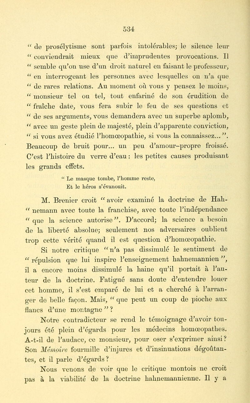  de prosélytisme sont parfois intolérables; le silence leur '^ conviendrait mieux que d^mprudentes provocations. Il  semble qu'on use d'un droit naturel en faisant le professeur^  en interrogeant les personnes avec lesquelles ou n'a que  de rares relations. Au moment où vous y pensez le moins,  monsieur tel ou tel, tout enfariné de son érudition de  fraîclie date, vous fera subir le feu de ses questions et  de ses arguments, vous demandera avec un superbe aplomb, '' avec un geste plein de majesté, plein d'apparente conviction,  si vous avez étudié l'iiomœopatliie, si vous la connaissez.... Beaucoup de bruit pour... un peu d'amour-propre froissé. C'est l'histoire du verre d'eau : les petites causes produisant les grands effets.  Le masque tombe, l'homme reste, Et le héros s'évanouit. M. Brenier croit  avoir examiné la doctrine de Hali- '^ nemann avec toute la franchise, avec toute l'indépendance ^^ que la science autorise. D'accord; la science a besoin de la liberté absolue; seulement nos adversaires oublient trop cette vérité quand il est question d'homœopathie. Si notre critique ''''n'a pas dissimulé le sentiment de '^ répulsion que lui inspire l'enseignement hahnemannien , il a encore moins dissimulé la haine qu'il portait à l'au- teur de la doctrine. Fatigué sans doute d'entendre louer cet homme, il s'est emparé de lui et a cherché à l'arran- ger de belle façon. Mais, ^' que peut un coup de pioche aux flancs d'une montagne  ? Notre contradicteur se rend le témoignage d'avoir tou- jours été plein d'égards pour les médecins homœopathes. A-t-il de l'audace, ce monsieur, pour oser s'exprimer ainsi ? Son Mémoire fourmille d'injures et d'insinuations dégoûtan- tes, et il parle d'égards? Nous venons de voir que le critique montois ne croit pas à la viabilité de la doctrine hahnemannienne. Il y a