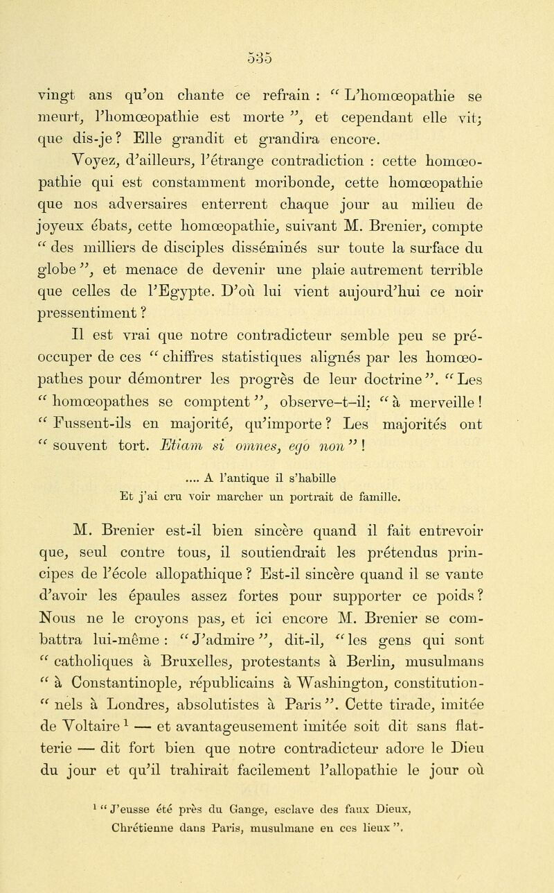 vingt ans qu'on cliante ce refrain :  L'tiomœopatliie se meurt^ Pliomœopatliie est morte ^', et cependant elle vit; que dis-je ? Elle grandit et grandira encore. Yoyez^ d'ailleurs^ l'étrange contradiction : cette liomœo- patliie qui est constamment moribonde^ cette komoeopathie que nos adversaires enterrent chaque jour au milieu de joyeux ébats_, cette liomœopatliie_, suivant M. Brenier,, compte  des milliers de discijDles disséminés sur toute la surface du globe _, et menace de devenir une plaie autrement terrible que celles de l'Egypte. D'oii lui vient aujourd'hui ce noir pressentiment ? Il est vrai que notre contradicteur semble peu se pré- occuper de ces ^' chiffres statistiques alignés par les homœo- pathes pour démontrer les progrès de leur doctrine. '^'^Les  homœopathes se comptent ^ observe-t-il: '' à merveille ! '^ Fussent-ils en majorité,, qu'importe ? Les majorités ont  souvent tort. Etiam si omnes, ego non  ! .... A l'antique il s'habille Et j'ai cru voir marcher un portrait de famille. M. Brenier est-il bien sincère quand il fait entrevoir quOj seul contre tous^ il soutiendrait les prétendus prin- cipes de l'école allopathique ? Est-il sincère quand il se vante d'avoir les épaules assez fortes pour supporter ce poids ? Nous ne le croyons pas, et ici encore M. Brenier se com- battra lui-même :  J'admire , dit-il, ^' les gens qui sont  catholiques à Bruxelles, protestants à Berlin, musulmans ^^ à Constantinople, républicains à Washington, constitution- ^'nels à Londres, absolutistes à Paris. Cette tirade, imitée de Voltaire ^ — et avantageusement imitée soit dit sans flat- terie — dit fort bien que notre contradicteur adore le Dieu du jour et qu'il trahirait facilement l'allopathie le jour oii ^  J'eusse été près du Gange, esclave des faux Dieux, Chrétienne dans Paris, musulmane en ces lieux .