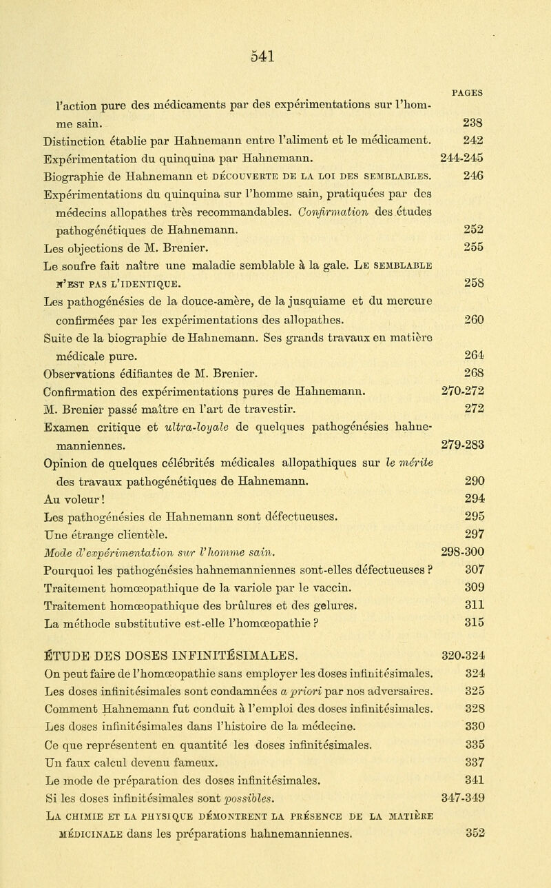 PAGES l'action pure des médicaments par des expérimentations sur l'iiom- me sain. 238 Distinction établie par Halinemann entre l'aliment et le médicament. 242 Expérimentation du quinquina par Halinemann. 244-245 Biographie de Halinemann et découverte de la loi des semblables. 246 Expérimentations du quinquina sur l'homme sain, pratiquées par des médecins allopathes très recommandables. Confirmation des études pathogénétiques de Hahnemann. 252 Les objections de M. Brenier. 255 Le soufre fait naître une maladie semblable à la gale. Le semblable w'bst pas l'identique. 258 Les pathogénésies de la douce-amère, de la jusquiame et du mercure confirmées par les expérimentations des allopathes. 260 Suite de la biographie de Hahnemann. Ses grands travaux en matière médicale pure. 264 Observations édifiantes de M. Brenier. 268 Confirmation des expérimentations pures de Hahnemann. 270-272 M. Brenier passé maître en l'art de travestir. 272 Examen critique et ultra-loyale de quelques pathogénésies hahne- manniennes. 279-283 Opinion de quelques célébrités médicales allopathiques sur le mérite des travaux pathogénétiques de Hahnemann. 290 Au voleur ! 294 Les pathogénésies de Hahnemann sont défectueuses. 295 Une étrange clientèle. 297 Mode d'expérimentation sur Vîiomyne sain. 298-300 Pourquoi les pathogénésies hahnemanniennes sont-elles défectueuses ? 307 Traitement homœopathique de la variole par le vaccin. 309 Traitement homœopathique des brûlures et des gelures. 311 La méthode substitutive est-elle l'homœopathie ? 315 ÉTUDE DES DOSES INFINITÉSIMALES. 320-324 On peut faire de l'homœopathie sans employer les doses infinitésimales. 324 Les doses infinitésimales sont condamnées a priori par nos adversaires. 325 Comment Hahnemann fut conduit à l'emploi des doses infinitésimales. 328 Les doses infinitésimales dans l'histoire de la médecine. 330 Ce que représentent en quantité les doses infinitésimales. 335 Un faux calcul devenu fameux. 337 Le mode de préparation des doses infinitésimales. 341 Si les doses infiDitésimales sont x)ossihles. 347-349 La chimie et la physique démontrent la présence de la matière MÉDICINALE dans les préparations hahnemanniennes. 352