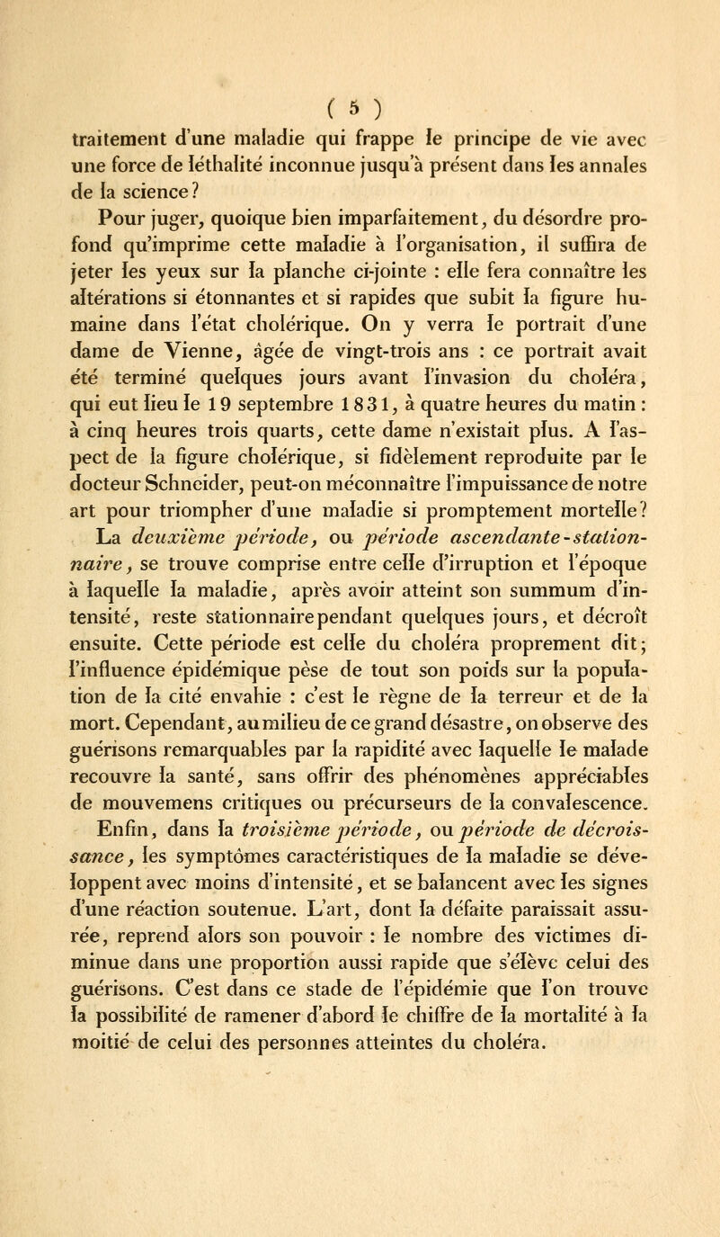 traitement d'une maladie qui frappe le principe de vie avec une force de léthaiité inconnue jusqu'à présent dans les annales de la science ? Pour juger, quoique bien imparfaitement, du désordre pro- fond qu'imprime cette maladie à l'organisation, il suffira de jeter fes yeux sur ïa planche ci-jointe : elle fera connaître les altérations si étonnantes et si rapides que subit ia figure hu- maine dans i'état cholérique. On y verra le portrait d'une dame de Vienne, âgée de vingt-trois ans : ce portrait avait été terminé quelques jours avant i'invasion du choiera, qui eut lieu le 19 septembre 1831, à quatre heures du matin : à cinq heures trois quarts, cette dame n'existait pïus. A l'as- pect de la figure cholérique, si fidèlement reproduite par le docteur Schneider, peut-on méconnaître l'impuissance de notre art pour triompher d'une maladie si promptement mortelle? La deuxième période, ou période ascendante - station- naire, se trouve comprise entre celle d'irruption et l'époque à laquelle la maladie, après avoir atteint son summum d'in- tensité, reste stationnairependant quelques jours, et décroît ensuite. Cette période est celle du choléra proprement dit; l'influence épidémique pèse de tout son poids sur la popula- tion de ïa cité envahie : c'est le règne de la terreur et de la mort. Cependant, au milieu de ce grand désastre, on observe des guérisons remarquables par la rapidité avec laquelle le malade recouvre la santé, sans offrir des phénomènes appréciables de mouvemens critiques ou précurseurs de la convalescence. Enfin, dans la troisième période, ou période de décrois- sance, les symptômes caractéristiques de la maladie se déve- loppent avec moins d'intensité, et se balancent avec les signes d'une réaction soutenue. L'art, dont la défaite paraissait assu- rée, reprend alors son pouvoir : le nombre des victimes di- minue dans une proportion aussi rapide que s'élève celui des guérisons. Cest dans ce stade de l'épidémie que ion trouve ia possibilité de ramener d'abord ie chiffre de ia mortalité à ia moitié de celui des personnes atteintes du choléra.