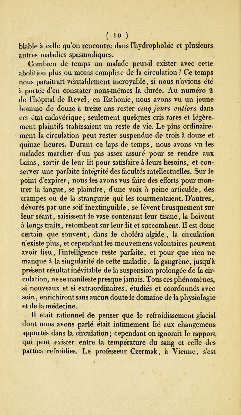 Wable à celle qu'on rencontre dans l'hydrophobie et plusieurs autres maladies spasmodiques. Combien de temps un maîade peut-ii exister avec cette abolition plus ou moins complète de la circulation ? Ce temps nous paraîtrait véritablement incroyable, si nous n'avions été à portée d'en constater nous-mêmes la durée. Au numéro 2 de i'hôpitai de Revel, en Esthonie, nous avons vu un jeune homme de douze à treize ans rester cinq jours entiers dans cet état cadavérique \ seulement quelques cris rares et légère- ment plaintifs trahissaient un reste de vie. Le plus ordinaire- ment ia circuiation peut rester suspendue de trois à douze et quinze heures. Durant ce laps de temps, nous avons vu les malades marcher d'un pas assez assuré pour se rendre aux bains, sortir de leur lit pour satisfaire à leurs besoins, et con- server une parfaite intégrité des facultés inteïlectueiies. Sur le point d'expirer, nous les avons vus faire des efforts pour mon- trer la langue, se plaindre, d'une voix a peine articulée, des crampes ou de la strangurie qui les tourmentaient. D'autres, dévorés par une soif inextinguible, se lèvent brusquement sur leur séant, saisissent le vase contenant leur tisane, la boivent à longs traits, retombent sur leur lit et succombent. Il est donc certain que souvent, dans ie choléra algide, la circulation n'existe plus, et cependant les mouvemens volontaires peuvent avoir lieu, l'intelligence reste parfaite, et pour que rien ne manque à la singularité de cette maladie, la gangrène, jusqu'à présent résultat inévitable de la suspension prolongée de la cir- culation, ne se manifeste presque jamais. Tous ces phénomènes, si nquveaux et si extraordinaires, étudiés et coordonnés avec soin, enrichiront sans aucun doute le domaine de la physiologie et de la médecine. Il était rationnel de penser que le refroidissement glacial dont nous avons parié était intimement lié aux changemens apportés dans la circulation ; cependant on ignorait le rapport qui peut exister entre la température du sang et celle des parties refroidies. Le professeur Czermak, à Vienne, s'est