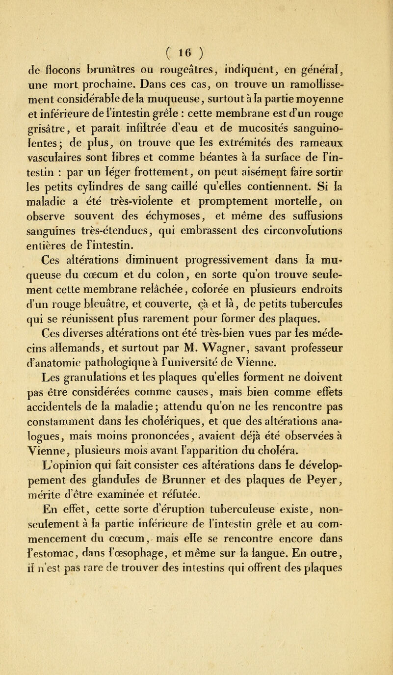 de flocons brunâtres ou rougeâtres, indiquent, en général, une mort prochaine. Dans ces cas, on trouve un ramollisse- ment considérable de ia muqueuse, surtout à la partie moyenne et inférieure de l'intestin gréie : cette membrane est d'un rouge grisâtre, et paraît infiltrée d'eau et de mucosités sanguino- lentes; de pïus, on trouve que les extrémités des rameaux vascuïaires sont libres et comme béantes à la surface de l'in- testin : par un léger frottement, on peut aisément faire sortir ies petits cylindres de sang caillé qu'elles contiennent. Si ia maladie a été très-violente et promptement mortelle, on observe souvent des échymoses, et même des sufFusions sanguines très-étendues, qui embrassent des circonvolutions entières de i'intestin. Ces altérations diminuent progressivement dans la mu- queuse du cœcum et du colon, en sorte qu'on trouve seule- ment cette membrane relâchée, colorée en plusieurs endroits d'un rouge bleuâtre, et couverte, çà et ià, de petits tubercules qui se réunissent pïus rarement pour former des plaques. Ces diverses aitérations ont été très-bien vues par ies méde- cins aiiemands, et surtout par M. Wagner, savant professeur d'anatomie pathologique à l'université de Vienne. Les granuiations et les plaques qu'elles forment ne doivent pas être considérées comme causes, mais bien comme effets accidentels de la maladie ; attendu qu'on ne les rencontre pas constamment dans ies cholériques, et que des altérations ana- logues , mais moins prononcées, avaient déjà été observées à Vienne, plusieurs mois avant l'apparition du choiera. L'opinion qui fait consister ces aitérations dans ie dévelop- pement des glanduîes de Brunner et des plaques de Peyer, mérite d'être examinée et réfutée. En effet, cette sorte d'éruption tuberculeuse existe, non- seulement à la partie inférieure de l'intestin grêle et au com- mencement du cœcum, mais elle se rencontre encore dans l'estomac, dans l'œsophage, et même sur la langue. En outre, il n'est pas rare de trouver des intestins qui offrent des plaques