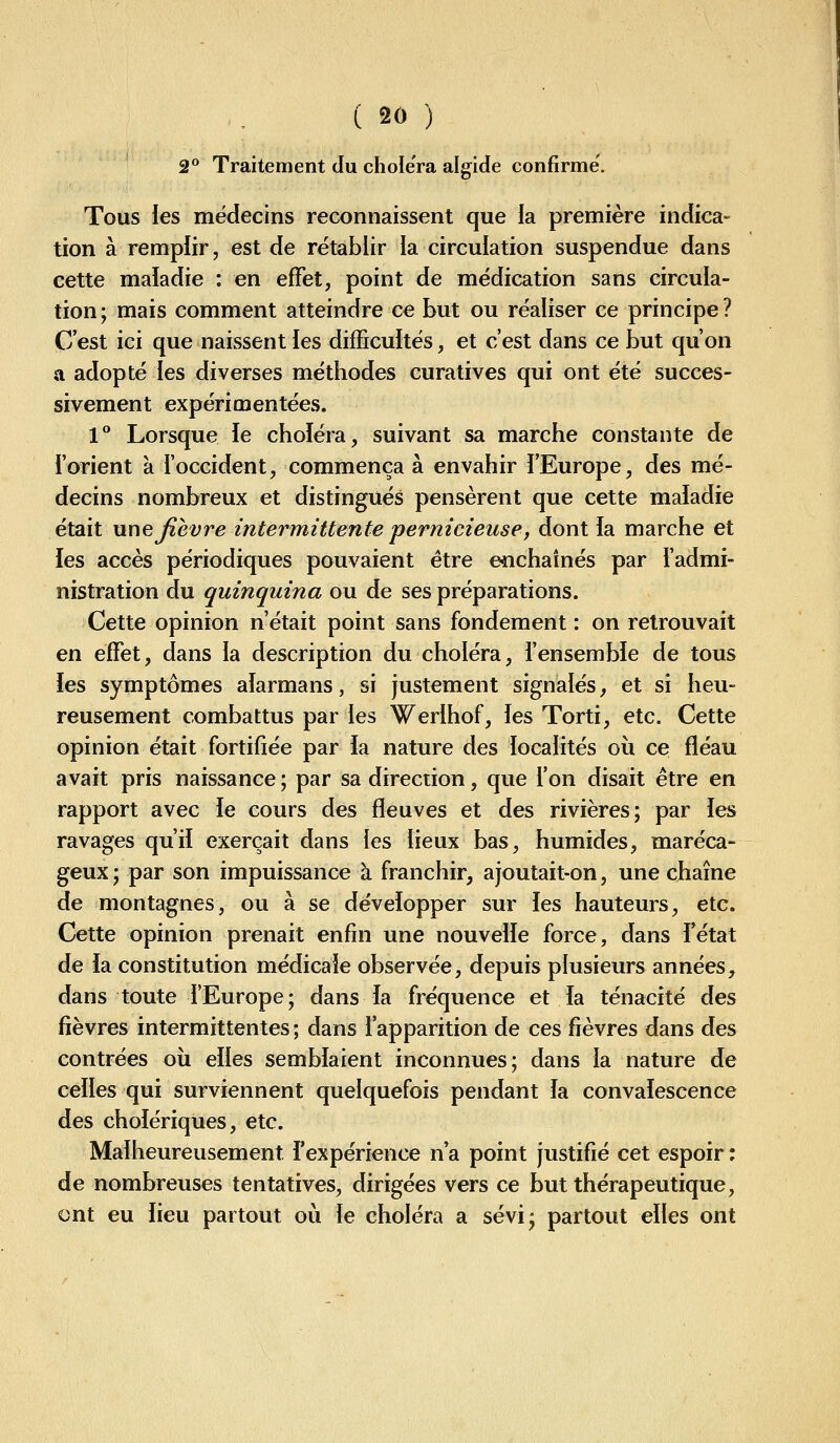 2° Traitement du choiera algide confirme. Tous les médecins reconnaissent que la première indica- tion à rempiir, est de rétablir la circuiation suspendue dans cette maladie : en effet, point de médication sans circula- tion; mais comment atteindre ce but ou réaliser ce principe? C'est ici que naissent les dilTicuités, et c'est dans ce but qu'on a adopté les diverses méthodes curatives qui ont été succes- sivement expérimentées. 1° Lorsque ïe choléra, suivant sa marche constante de l'orient à l'occident, commença à envahir l'Europe, des mé- decins nombreux et distingués pensèrent que cette maladie était nnejîevre intermittente pernicieuse, dont la marche et les accès périodiques pouvaient être e^ichaînés par l'admi- nistration du quinquina ou de ses préparations. Cette opinion n'était point sans fondement : on retrouvait en effet, dans la description du choléra, i'ensembie de tous les symptômes aïarmans, si justement signalés, et si heu- reusement combattus par les Werlhof, les Torti, etc. Cette opinion était fortifiée par la nature des localités où ce fléau avait pris naissance; par sa direction, que l'on disait être en rapport avec le cours des fleuves et des rivières; par les ravages qu'il exerçait dans les lieux bas, humides, maréca- geux; par son impuissance à franchir, ajoutait-on, une chaîne de montagnes, ou à se développer sur les hauteurs, etc. Cette opinion prenait enfin une nouvelle force, dans fétat de ia constitution médicale observée, depuis plusieurs années, dans toute l'Europe; dans la fréquence et la ténacité des fièvres intermittentes ; dans l'apparition de ces fièvres dans des contrées où elles semblaient inconnues; dans la nature de celles qui surviennent quelquefois pendant la convalescence des cholériques, etc. Malheureusement l'expérience n'a point justifié cet espoir; de nombreuses tentatives, dirigées vers ce but thérapeutique, ont eu lieu partout où le choléra a sévi; partout elles ont