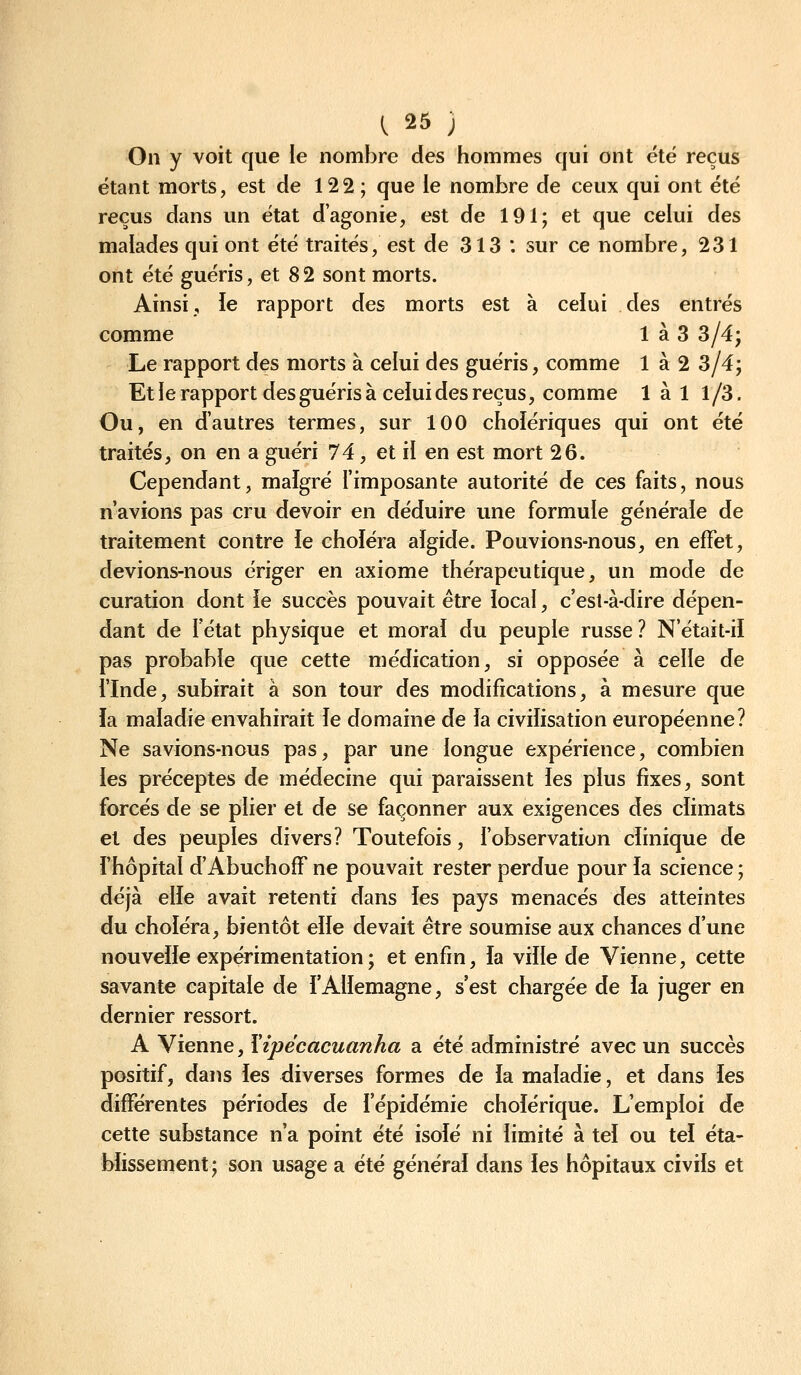 On y voit que le nombre des hommes qui ont été reçus étant morts, est de 122 ; que le nombre de ceux qui ont été reçus dans un état d'agonie, est de 191; et que celui des malades qui ont été traités, est de 313 : sur ce nombre, 231 ont été guéris, et 8 2 sont morts. Ainsi, ie rapport des morts est à celui des entrés comme 1 à 3 3/4; Le rapport des morts à celui des guéris, comme 1 à 2 3/4; Et ie rapport des guéris à ceiui des reçus, comme 1 à 1 1/3. Ou, en d'autres termes, sur 100 choiériques qui ont été traités, on en a guéri 74, et il en est mort 26. Cependant, malgré l'imposante autorité de ces faits, nous n'avions pas cru devoir en déduire une formule générale de traitement contre le choléra aïgide. Pouvions-nous, en effet, devions-nous ériger en axiome thérapeutique, un mode de curation dont ie succès pouvait être local, c'est-à-dire dépen- dant de l'état physique et moral du peuple russe? N'était-il pas probable que cette médication, si opposée à celle de l'Inde, subirait à son tour des modifications, à mesure que la maladie envahirait le domaine de la civilisation européenne? Ne savions-nous pas, par une longue expérience, combien les préceptes de médecine qui paraissent les plus fixes, sont forcés de se plier et de se façonner aux exigences des climats et des peuples divers? Toutefois, l'observation clinique de i'hôpital d'AbuchofF ne pouvait rester perdue pour la science ; déjà elle avait retenti dans ies pays menacés des atteintes du choléra, bientôt elle devait être soumise aux chances d'une nouvelle expérimentation ; et enfin, la ville de Vienne, cette savante capitale de l'Allemagne, s'est chargée de la juger en dernier ressort. A Vienne, Yipécacuanha a été administré avec un succès positif, dans les diverses formes de la maladie, et dans les différentes périodes de l'épidémie cholérique. L'emploi de cette substance n'a point été isolé ni limité à tel ou tel éta- blissement; son usage a été général dans ies hôpitaux civils et