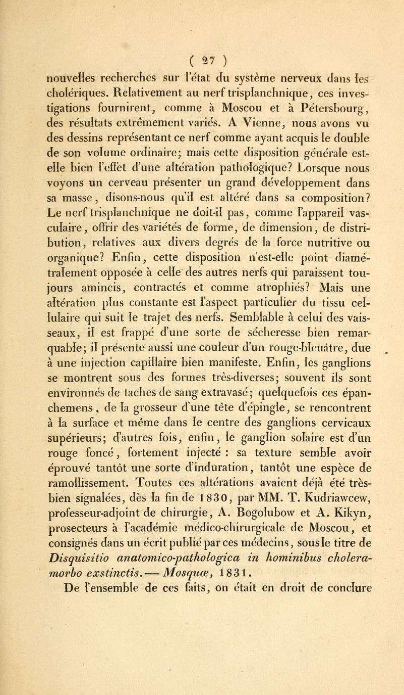 nouvelles recherches sur i'état du système nerveux dans ies cholériques. Relativement au nerf trispianchnique, ces inves- tigations fournirent, comme à Moscou et à Pétersbourg, des résultats extrêmement variés. A Vienne, nous avons vu des dessins représentant ce nerf comme ayant acquis le double de son volume ordinaire; mais cette disposition générale est- eile bien l'effet d'une altération pathologique? Lorsque nous voyons un cerveau présenter un grand développement dans sa masse, disons-nous qu'ii est altéré dans sa composition? Le nerf trispïanchnique ne doit-ii pas, comme l'appareil vas- culaire, offrir des variétés de forme, de dimension, de distri- bution, relatives aux divers degrés de la force nutritive ou organique? Enfin, cette disposition n'est-eïle point diamé- tralement opposée à celle des autres nerfs qui paraissent tou- jours amincis, contractés et comme atrophiés? Mais une altération pius constante est l'aspect particulier du tissu cel- lulaire qui suit le trajet des nerfs. Semblable à celui des vais- seaux, il est frappé d'une sorte de sécheresse bien remar- quable; il présente aussi une couleur d'un rouge-bïeuâtre, due à une injection capillaire bien manifeste. Enfin, les ganglions se montrent sous des formes très-diverses; souvent ils sont environnés de taches de sang extravasé ; quelquefois ces épan- chemens, de la grosseur d'une tête d'épingle, se rencontrent à la surface et même dans ie centre des ganglions cervicaux supérieurs; d'autres fois, enfin, le ganglion solaire est d'un rouge foncé, fortement injecté : sa texture semble avoir éprouvé tantôt une sorte d'induration, tantôt une espèce de ramollissement. Toutes ces altérations avaient déjà été très- bien signalées, dès la fin de 1830, par MM. T. Kudriawcew, professeur-adjoint de chirurgie, A. Bogolubow et A. Kikyn, prosecteurs à l'académie médico-chirurgicale de Moscou, et consignés dans un écrit publié par ces médecins, sous le titre de Disquisitio anatomico-pathologica in hominihus cholera- morho exstinctis. — Mosquœ, 1831. De l'ensemble de ces faits, on était en droit de conclure