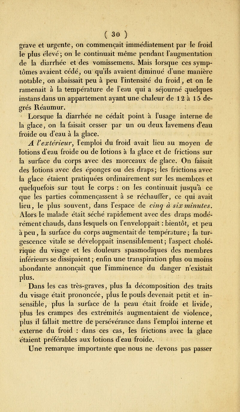 grave et urgente, on commençait immédiatement par le froid ie pîus élevé ; on ïe continuait même pendant l'augmentation de la diarrhée et des vomissemens. Mais lorsque ces symp- tômes avaient cédé, ou qu'iîs avaient diminué d'une manière notable, on abaissait peu à peu l'intensité du froid, et on le ramenait à la température de i'eau qui a séjourné quelques instans dans un appartement ayant une chaleur de 12 à 15 de- grés Réaumur. Lorsque la diarrhée ne cédait point à l'usage interne de la glace, on la faisait cesser par un ou deux lavemens d'eau froide ou d'eau à la glace. A rextérieur, l'emploi du froid avait lieu au moyen de lotions d'eau froide ou de lotions à la glace et de frictions sur la surface du corps avec des morceaux de glace. On faisait des lotions avec des éponges ou des draps; les frictions avec la glace étaient pratiquées ordinairement sur les membres et quelquefois sur tout ie corps : on les continuait jusqu'à ce que les parties commençassent à se réchauffer, ce qui avait lieu, le plus souvent, dans l'espace de cinq à six minutes. Alors le malade était séché rapidement avec des draps modé- rément chauds, dans lesquels on l'enveloppait : bientôt, et peu à peu, la surface du corps augmentait de température; la tur- gescence vitale se développait insensiblement ; faspect cholé- rique du visage et les douleurs spasmodiques des membres inférieurs se dissipaient ; enfin une transpiration plus ou moins abondante annonçait que l'imminence du danger n'existait plus. Dans les cas très-graves, plus la décomposition des traits du visage était prononcée, plus le pouls devenait petit et in- sensible, plus la surface de la peau était froide et livide, plus les crampes des extrémités augmentaient de violence, plus il fallait mettre de persévérance dans l'emploi interne et externe du froid : dans ces cas, les frictions avec la glace étaient préférables aux lotions d'eau froide. Une remarque importante que nous ne devons pas passer