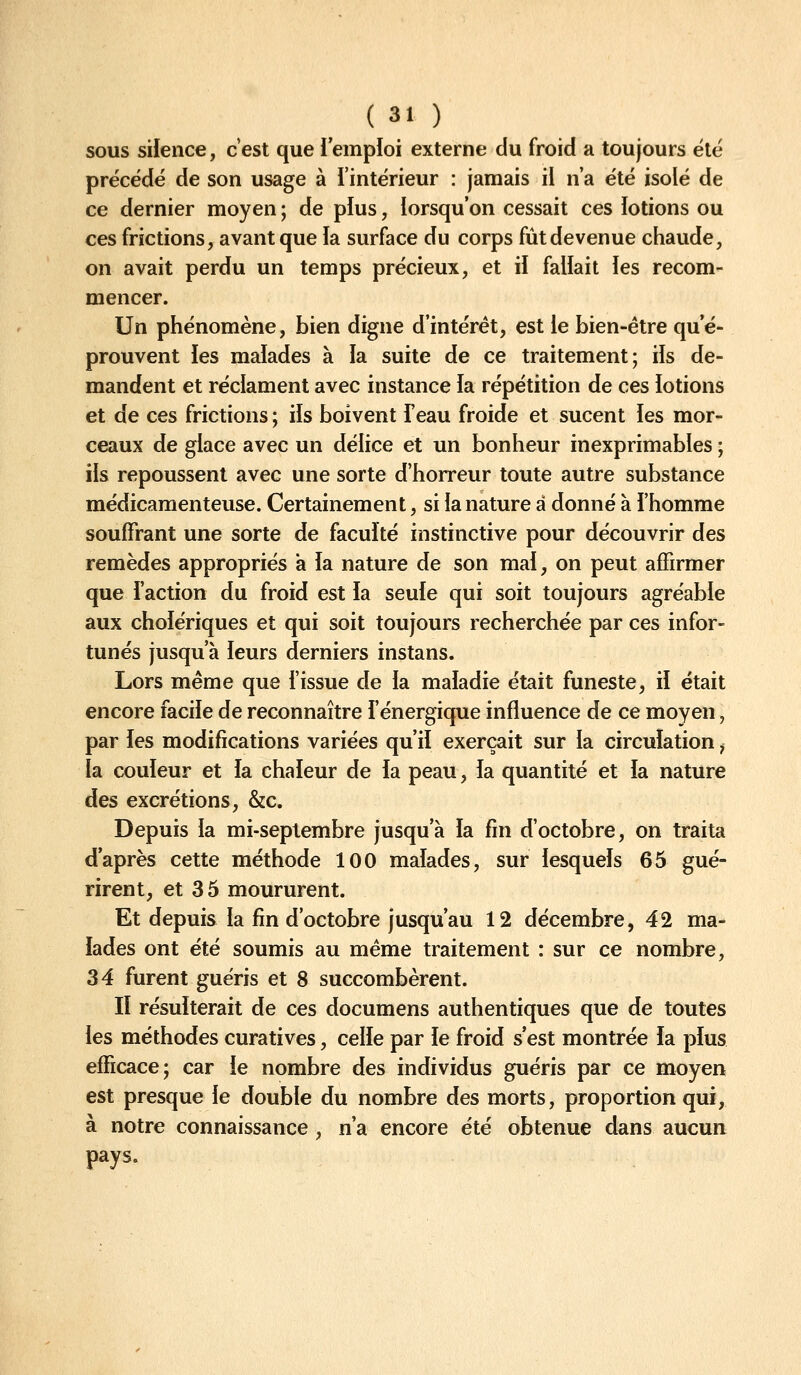 SOUS silence, c'est que l'emploi externe du froid a toujours été précédé de son usage à l'intérieur : jamais il n'a été isolé de ce dernier moyen ; de plus, lorsqu'on cessait ces lotions ou ces frictions, avant que la surface du corps fut devenue chaude, on avait perdu un temps précieux, et il fallait les recom- mencer. Un phénomène, bien digne d'intérêt, est le bien-être qu'é- prouvent les malades à la suite de ce traitement; ils de- mandent et réclament avec instance la répétition de ces lotions et de ces frictions ; ils boivent l'eau froide et sucent les mor- ceaux de glace avec un délice et un bonheur inexprimables ; ils repoussent avec une sorte d'horreur toute autre substance médicamenteuse. Certainement, si la nature à donné à l'homme souffrant une sorte de faculté instinctive pour découvrir des remèdes appropriés a la nature de son mal, on peut affirmer que l'action du froid est la seule qui soit toujours agréable aux cholériques et qui soit toujours recherchée par ces infor- tunés jusqu'à leurs derniers instans. Lors même que fissue de la maladie était funeste, il était encore facile de reconnaître l'énergique influence de ce moyen, par les modifications variées qu'il exerçait sur la circulation j la couleur et la chaleur de la peau, la quantité et la nature des excrétions, &c. Depuis la mi-septembre jusqu'à la fin d'octobre, on traita d'après cette méthode 100 malades, sur lesquels 65 gué- rirent, et 35 moururent. Et depuis la fin d'octobre jusqu'au 12 décembre, 42 ma- lades ont été soumis au même traitement : sur ce nombre, 34 furent guéris et 8 succombèrent. Il résulterait de ces documens authentiques que de toutes les méthodes curatives, celle par le froid s'est montrée la plus efficace; car le nombre des individus guéris par ce moyen est presque le double du nombre des morts, proportion qui, à notre connaissance , n'a encore été obtenue dans aucun pays.