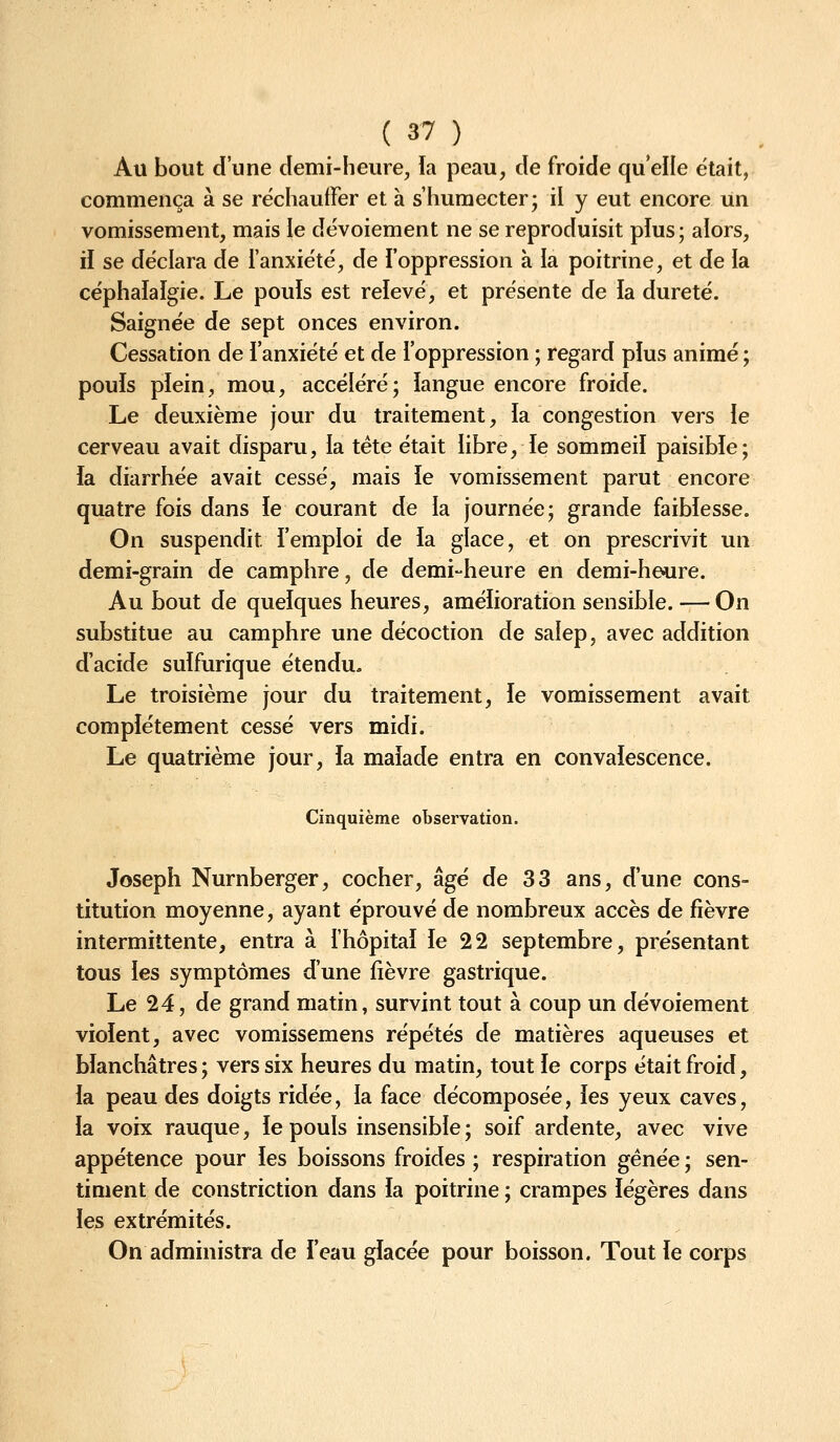 Au bout d'une demi-heure, la peau, de froide qu elle était, commença à se réchauffer et à s'humecter- il y eut encore Un vomissement, mais le dévoiement ne se reproduisit plus; alors, il se déclara de l'anxiété, de l'oppression à la poitrine, et de ia céphalalgie. Le pouls est relevé, et présente de ia dureté. Saignée de sept onces environ. Cessation de i'anxiété et de l'oppression ; regard plus animé ; pouls plein, mou, accéléré; langue encore froide. Le deuxième jour du traitement, la congestion vers le cerveau avait disparu, la tète était libre, le sommeil paisible; ïa diarrhée avait cessé, mais le vomissement parut encore quatre fois dans le courant de la journée; grande faiblesse. On suspendit l'emploi de la glace, et on prescrivit un demi-grain de camphre, de demi-heure en demi-heure. Au bout de quelques heures, amélioration sensible. — On substitue au camphre une décoction de salep, avec addition d'acide sulfurique étendu. Le troisième jour du traitement, le vomissement avait complètement cessé vers midi. Le quatrième jour, la malade entra en convalescence. Cinquième observation. Joseph Nurnberger, cocher, âgé de 33 ans, d'une cons- titution moyenne, ayant éprouvé de nombreux accès de fièvre intermittente, entra à fhôpital le 22 septembre, présentant tous les symptômes d'une fièvre gastrique. Le 24, de grand matin, survint tout à coup un dévoiement violent, avec vomissemens répétés de matières aqueuses et blanchâtres; vers six heures du matin, tout le corps était froid, la peau des doigts ridée, la face décomposée, les yeux caves, la voix rauque, le pouls insensible ; soif ardente, avec vive appétence pour les boissons froides ; respiration gênée ; sen- timent de constriction dans la poitrine ; crampes légères dans les extrémités. On administra de i'eau glacée pour boisson. Tout le corps