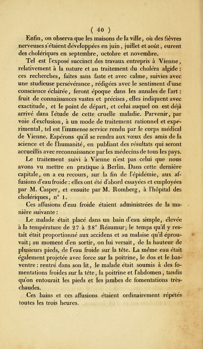 {40 ) Enfin, on observa que les maisons de la viile, où des fièvres nerveuses s'étaient développées en juin , juillet et août, eurent des cholériques en septembre, octobre et novembre. Tei est l'exposé succinct des travaux entrepris à Vienne, relativement à ia nature et au traitement du choléra algide : ces recherches, faites sans faste et avec calme, suivies avec une studieuse persévérance, rédigées avec le sentiment d'une conscience éclairée, feront époque dans les annales de l'art : fruit de connaissances vastes et précises, elles indiquent avec exactitude, et le point de départ, et celui auquel on est déjà arrivé dans l'étude de cette, cruelle maladie. Parvenir, par voie d'exclusion, à un mode de traitement rationnel et expé- rimental, tel est l'immense service rendu par ie corps médical de Vienne. Espérons qu'il se rendra aux vœux des amis de la science et de l'humanité, en publiant des résultats qui seront accueillis avec reconnaissance par les médecins de tous les pays. Le traitement suivi à Vienne n'est pas celui que nous avons vu mettre en pratique à Berlin. Dans cette dernière capitale, on a eu recours, sur la fin de l'épidémie, aux af- fusions d'eau froide : elles ont été d'abord essayées et employées par M. Casper, et ensuite par M. Romberg, à l'hôpital des cholériques, n° 1. Ces afFusions d'eau froide étaient administrées de la ma- nière suivante : Le malade était placé dans un bain d'eau simple, élevée à la température de 27 à 28° Réaumur; le temps qu'il y res- tait était proportionné aux accidens et au malaise qu'il éprou- vait; au monient d'en sortir, on lui versait, de la hauteur de plusieurs pieds, de l'eau froide sur la tête. La même eau était également projetée avec force sur la poitrine, le dos et le bas- ventre : rentré dans son lit, le malade était soumis à des fo- mentations froides sur la tête, la poitrine et l'abdomen, tandis qu'on entourait les pieds et les jambes de fomentations très- chaudes. Ces bains et ces afFusions étaient ordinairement répétés toutes les trois heures.