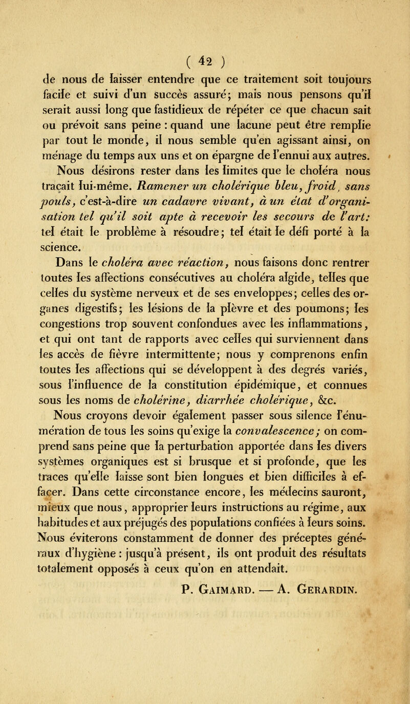 de nous de laisser entendre que ce traitement soit toujours facile et suivi d'un succès assuré; mais nous pensons qu'il serait aussi long que fastidieux de répéter ce que chacun sait ou prévoit sans peine : quand une lacune peut être remplie par tout le monde, il nous semble qu'en agissant ainsi, on ménage du temps aux uns et on épargne de l'ennui aux autres. Nous désirons rester dans ies limites que le choléra nous traçait lui-même. Ramener un cholérique hleu, froid, sans pouls, c'est-à-dire un cadavre vivant, à un état d'organi- sation tel qu'il soit apte à recevoir les secours de l'art: tel était le problème à résoudre ; tel était le défi porté à la science. Dans le choléra avec réaction, nous faisons donc rentrer toutes les affections consécutives au choléra algide, telles que celles du système nerveux et de ses enveloppes ; celles àes or- ganes digestifs; les lésions de la plèvre et des poumons; les congestions trop souvent confondues avec les inflammations, et qui ont tant de rapports avec celles qui surviennent dans les accès de fièvre intermittente; nous y comprenons enfin toutes les affections qui se développent à des degrés variés, sous l'influence de la constitution épidémique, et connues sous les noms de cholérîne, diarrhée cholérique ^ &c. Nous croyons devoir également passer sous silence Fénu- mération de tous les soins qu'exige la convalescence; on com- prend sans peine que la perturbation apportée dans les divers systèmes organiques est si brusque et si profonde, que les traces qu'elle laisse sont bien longues et bien difficiles à ef- facer. Dans cette circonstance encore, les médecins sauront, mieux que nous, approprier leurs instructions au régime, aux habitudes et aux préjugés des populations confiées à leurs soins. Nous éviterons constamment de donner des préceptes géné- raux d'hygiène : jusqu'à présent, ils ont produit des résultats totalement opposés à ceux qu'on en attendait. P. Gaimard. — A. Gerardin.