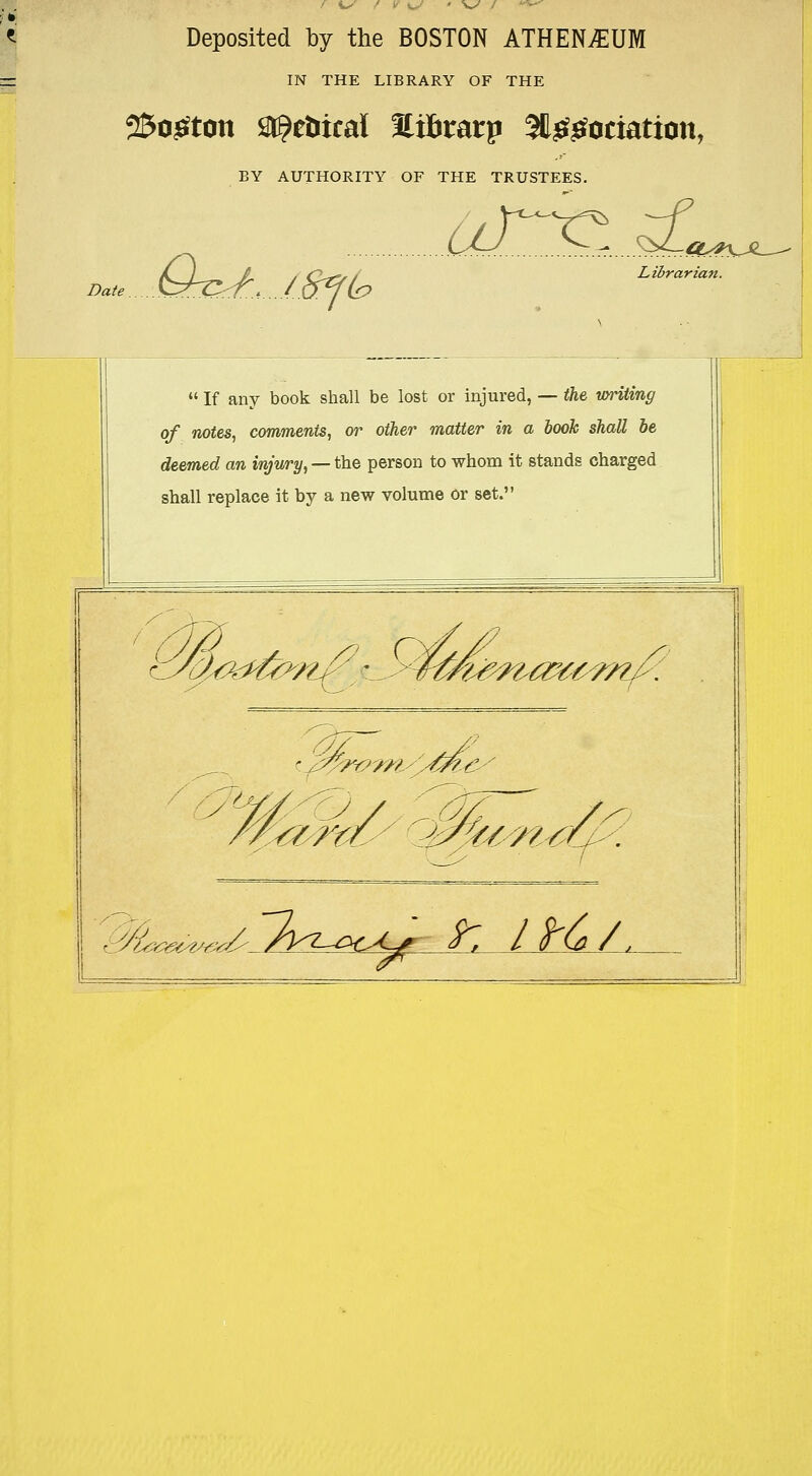 Deposited by the BOSTON ATHENiEUM IN THE LIBRARY OF THE 25o£ton Metrical Ei&rarp SU&gociation, BY AUTHORITY OF THE TRUSTEES. Date. Qx>/:J.af& ^£rc...i£ Librarian.  If any book shall be lost or injured, — the writing of notes, comments, or other matter in a booh shall be deemed an injury, — the person to whom it stands charged shall replace it by a new volume Or set. Vy&rf&lt^p}^^ /yj my sUte