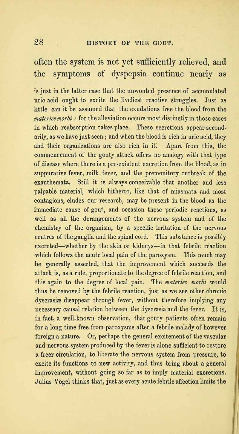 often the system is not yet sufficiently relieved, and the symptoms of dyspepsia continue nearly as is just in the latter case that the unwonted presence of accumulated uric acid ought to excite the liveliest reactive struggles. Just as little can it be assumed that the exudations free the blood from the materies morbi; for the alleviation occurs most distinctly in those cases in which reabsorption takes place. These secretions appear second- arily, as we have just seen; and when the blood is rich in uric acid, they and their organizations are also rich in it^ Apart from this, the commencement of the gouty attack offers no analogy with that type of disease where there is a pre-existent excretion from the blood, as in suppurative fever, milk fever, and the premonitory outbreak of the exanthemata. Still it is always conceivable that another and less palpable material, which hitherto, like that of miasmata and most contagions, eludes our research, may be present in the blood as the immediate cause of gout, and occasion these periodic reactions, as well as all the derangements of the nervous system and of the chemistry of the organism, by a specific irritation of the nervous centres of the ganglia and the spinal cord. This substance is possibly excreted—whether by the skin or kidneys—in that febrile reaction which follows the acute local pain of the paroxysm. This much may be generally asserted, that the improvement which succeeds the attack is, as a rule, proportionate to the degree of febrile reaction, and this again, to the degree of local pain. The materies morbi would thus be removed by the febrile reaction, just as we see other chronic dyscrasiae disappear through fever, without therefore implying any necessary causal relation between the dyscrasia and the fever. It is, in fact, a well-known observation, that gouty patients often remain for a long time free from paroxysms after a febrile malady of however foreign a nature. Or, perhaps the general excitement of the vascular and nervous system produced by the fever is alone sufficient to restore a freer circulation, to liberate the nervous system from pressure, to excite its functions to new activity, and thus bring about a general improvement, without going so far as to imply material excretions. Julius Vogel thinks that, just as every acute febrile affection limits the